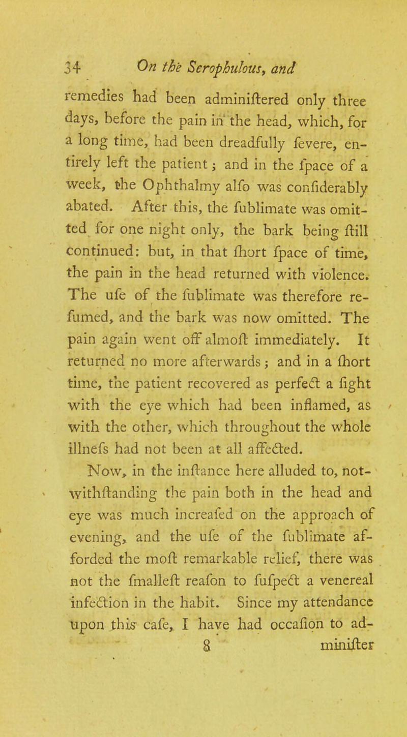 remedies had been adminiftered only three days, before the pain in' the head, which, for a long time, had been dreadfully fevere, en- tirely left the patient i and in the fpace of a week, the Ophthalmy alfo was confiderably abated. After this, the fublimate was omit- ted for one night only, the bark being flill continued: but, in that fhort fpace of time, the pain in the head returned with violence. The ufe of the fublimate was therefore re- fumed, and the bark was now omitted. The pain again went ofFalmofl immediately. It returned no more afterwards j and in a fhort time, the patient recovered as perfect a fight with the eye which had been inflamed, as ' with the other, which throughout the whole illnefs had not been at all affedied. Now, in the inflance here alluded to, not- withflanding the pain both in the head and eye was much increafed on the approach of evening, and the ufe of the fublimate af- forded the mofl remarkable relief, there was Bot the fmallefl reafon to fufped: a venereal infeftion in the habit. Since my attendance lapon this^ cafe, I have had occafion to ad- 8 minifler