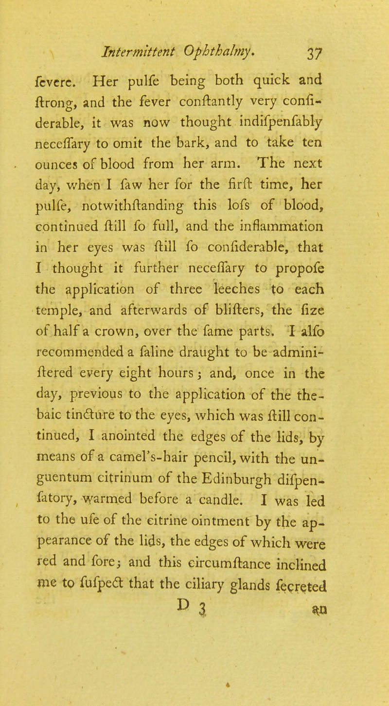 fcvcrc. Her pulfe being both quick and ftrong, and the fever conftantly very confi- derable, it was now thought indifpenfably necefTary to omit the bark, and to take ten ounces of blood from her arm. The next day, v/hen I faw her for the lirft time, her pulfe, notwithftanding this lofs of blood, continued ftill fo full, and the inflammation in her eyes was ftill fo conliderable, that I thought it further necelTary to propofe the application of three leeches to each temple, and afterwards of blifters, the fize of half a crown, over the fame parts. I alfo recommended a faline draught to be admini- ftered every eight hours; and, once in the day, previous to the application of the the- baic tindure to the eyes, which was flill con- tinued, I anointed the edges of the lids, by means of a camel's-hair pencil, with the un- guentum citrinum of the Edinburgh difpen- fdtory, warmed before a candle. I was led to the ufe of the citrine ointment by the ap- pearance of the lids, the edges of which were red and fore; and this eircumftance inclined me to fufpea that the ciliary glands fecr^ted