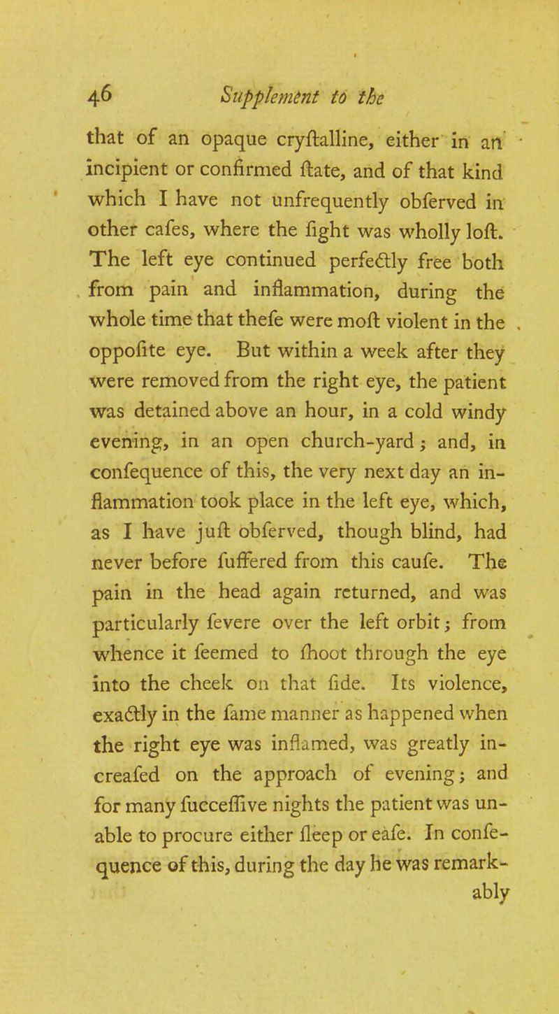 that of an opaque cryftalline, either in an • incipient or confirmed ftate, and of that kind which I have not unfrequently obferved in other cafes, where the fight was wholly loft. The left eye continued perfectly free both from pain and inflammation, during the whole time that thefe were moft violent in the , oppofite eye. But within a week after they were removed from the right eye, the patient was detained above an hour, in a cold windy evening, in an open church-yard; and, in confequence of this, the very next day an in- flammation took place in the left eye, which, as I have juft obferved, though blind, had never before fufi^ered from this caufe. The pain in the head again returned, and was particularly fevere over the left orbit; from whence it feemed to fhoot through the eye into the cheek on that fide. Its violence, exactly in the fame manner as happened when the right eye was inflamed, was greatly in- creafed on the approach of evening; and for many fucceflive nights the patient was un- able to procure either fleep or eafe. In confe- quence of this, during the day he was remark- ably