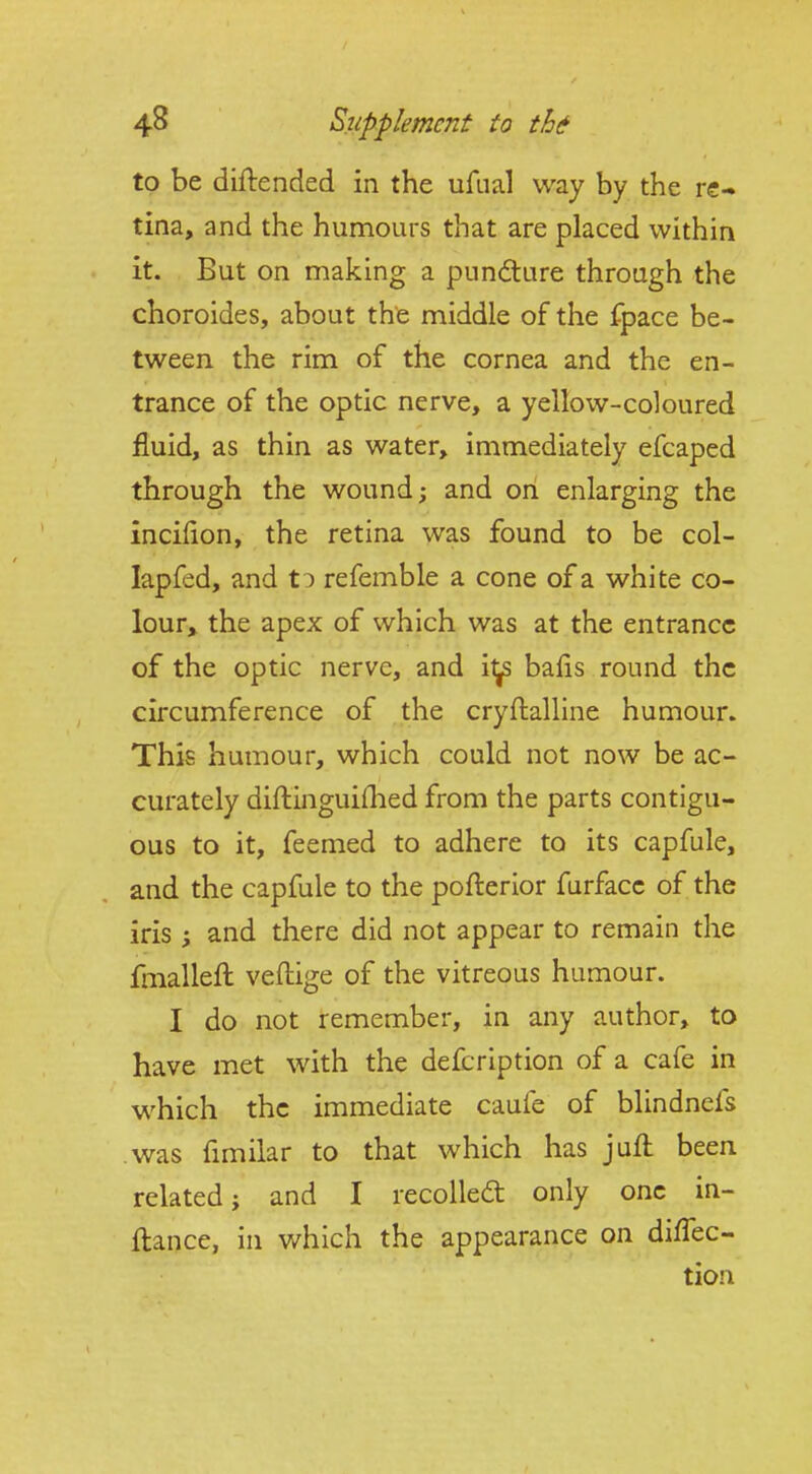 to be diftended in the ufual way by the re- tina, and the humours that are placed within it. But on making a pundture through the choroides, about the middle of the fpace be- tween the rim of the cornea and the en- trance of the optic nerve, a yellow-coloured fluid, as thin as water, immediately efcaped through the wound; and on enlarging the incilion, the retina was found to be col- lapfed, and t^ refemble a cone of a white co- lour> the apex of which was at the entrance of the optic nerve, and i^ balls round the circumference of the cryftalline humour. This humour, which could not now be ac- curately diftinguiflied from the parts contigu- ous to it, feemed to adhere to its capfule, and the capfule to the pofterior furfacc of the iris ; and there did not appear to remain the fmalleft veftige of the vitreous humour. I do not remember, in any author, to have met with the defcription of a cafe in which the immediate caufe of blindnefs was fimilar to that which has juft been related; and I recoUedt only one in- ftance, in which the appearance on direc- tion