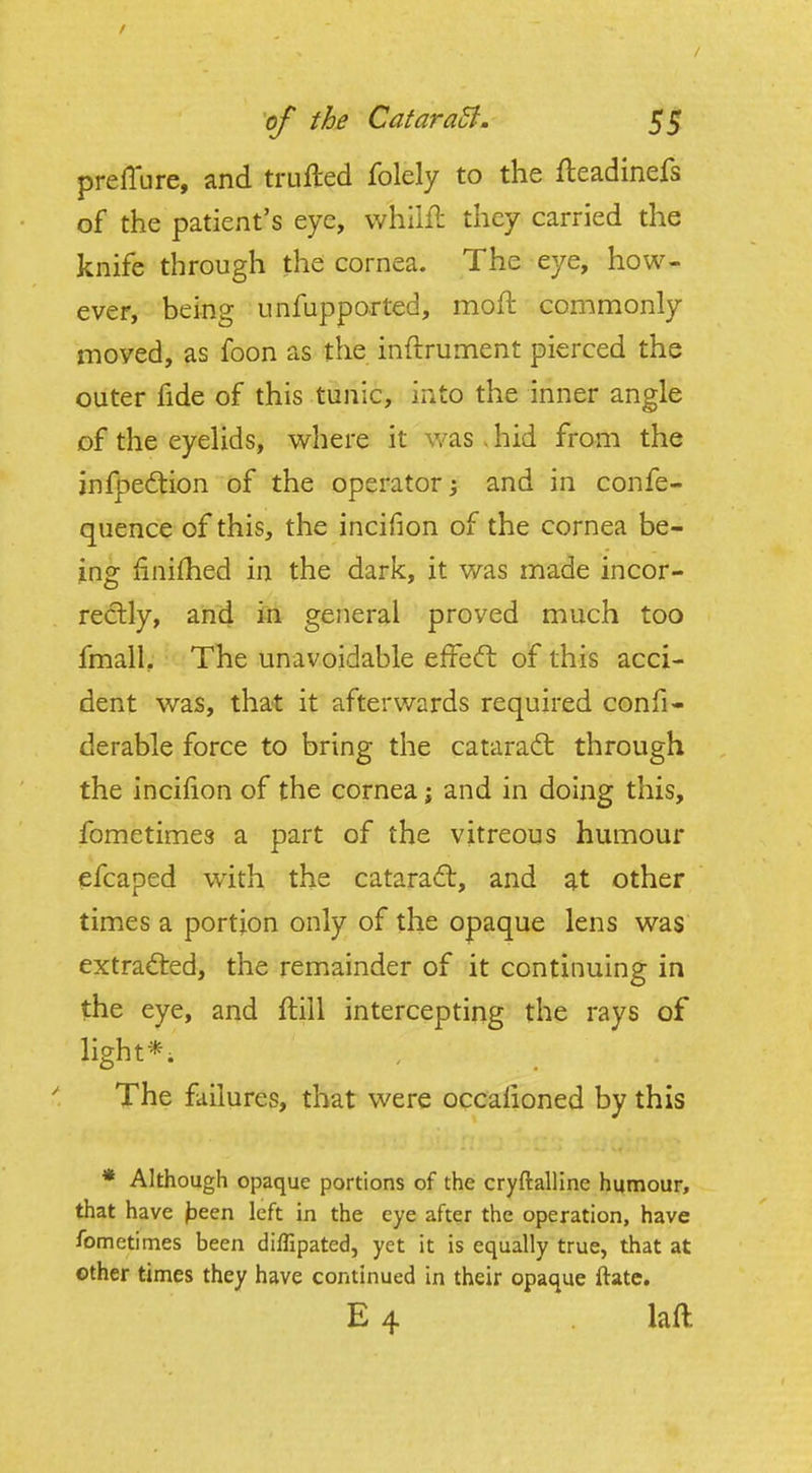 preilure, and trufted folely to the fteadinefs of the patient's eye, whilll: they carried the knife through the cornea. The eye, how- ever, being unfupported, moft commonly moved, as foon as the inftrument pierced the outer fide of this tunic, into the inner angle of the eyelids, w^here it v/as . hid from the infpedtion of the operator; and in confe- quence of this, the incifion of the cornea be- ins: finifhed in the dark, it was made incor- rectly, and in general proved much too fmall. The unavoidable efFeft of this acci- dent was, that it afterwards required confw derable force to bring the cataract through the incifion of the cornea; and in doing this, fometimes a part of the vitreous humour efcaped with the catara(ft, and at other times a portion only of the opaque lens was extrad:ed, the remainder of it continuing in the eye, and ftill intercepting the rays of light*; The failures, that were occalioned by this * Although opaque portions of the cryftalline humour, that have jaeen left in the eye after the operation, have fometimes been diflipated, yet it is equally true, that at other times they have continued in their opaque ftate. E 4 . laft