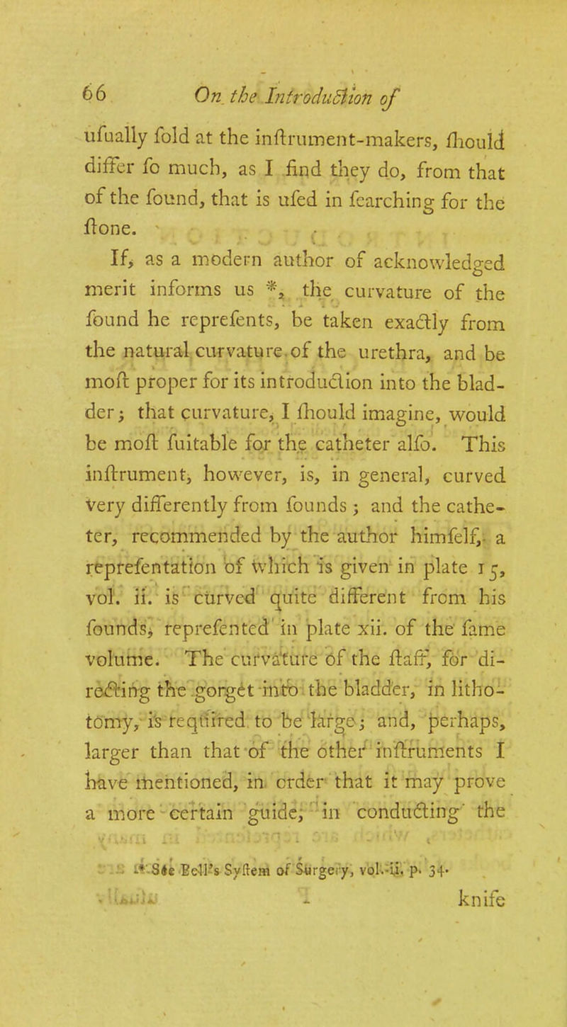 ufualiy fold at the inftrument-makers, flioiiid diiFer fo much, as I find tliey do, from that of the found, that is ufed in fcarching for the flone. If> as a modern author of acknowledged merit informs us *j the curvature of the found he reprefents, be taken exactly from the naturalciirvati^re,of the urethra, and be moft proper for its introdudion into the blad- der; that curvature,_ I fhould imagine, would be moft fuitable for the catheter alfo. This inftrument, however, is, in general, curved Very differently from founds ; and the cathe- ter, recommended by the author himfelf,- a reprefentation bf Vvlirch is given in plate 15, voj; 3f^'i§^'tiirVed^' <[uite different from his founds^ reprefented' in plate xii. of the' fame volume. The curvafefe of the ftaft^ for di- red'ing the.gorget intb:the bladder, in litho- tomy, i^ re qiiited. to be'hir^e; and, J)erhaps, larger than that of the other^ infi:fuments I liave ilientioned, in. order that it may prove a morecertain guidci'-in conducing' the •■ i»-S«t.Bdl's Syftem of Surgery, voU^uV^ knife