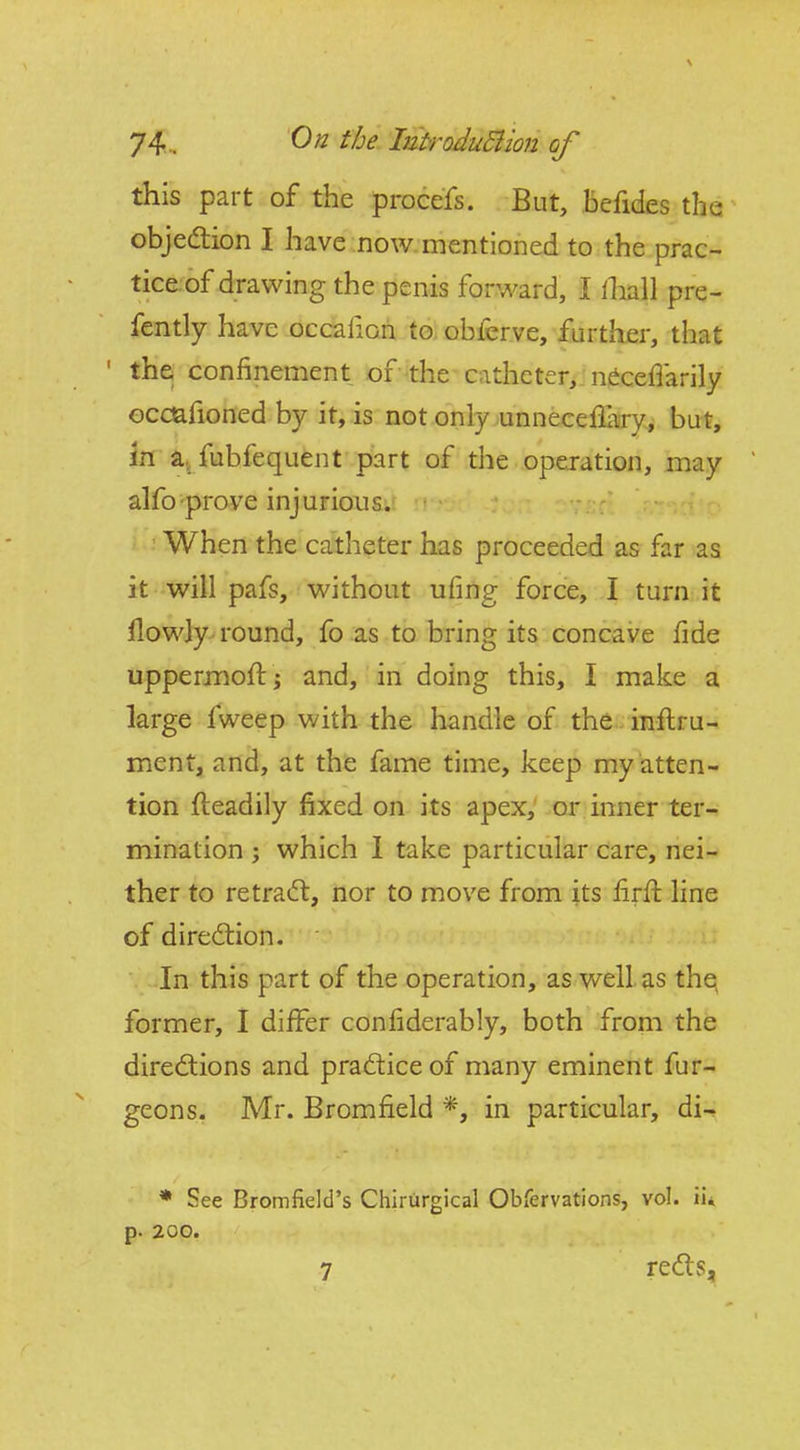 this part of the procefs. But, Befides the objedlion I have now mentioned to the prac- tice, of drawing the penis forward, I lhall pre- fently have occalion to obferve, further, that ' the confinement of the catheter, n^cefiarily ocdafioned by it, is not only unnecellary, but, hi a., fubfequent part of the operation, may alfo-prove injurious. When the catheter has proceeded as far as it will pafs, without ufing force, I turn it llowly round, fo as to bring its concave fide uppermoft j and, in doing this, I make a large fweep with the handle of the inftru- ment, and, at the fame time, keep my atten- tion fteadily fixed on its apex, or inner ter-^ mination ; which 1 take particular care, nei- ther to retraft, nor to move from its firfi: line of diredlion. In this part of the operation, as well as thq former, I differ confiderably, both from the directions and pradice of many eminent fur- geons. Mr. Bromfield *, in particular, di-i * See Bromfield's Chirurgical Obfervations, vol. ii* p. 200. 7 redts.