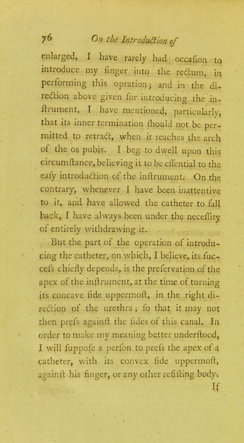 enlarged, I have rarely had ; occafion to introduce my finger into the redum, in performing this opration; and in the di^ redtion above given for introducing the in- ftrument, I have mentioned, particularly, that its inner termination fhould not be per- mitted tp retracS, when it reaches the arch of the OS pubis. I beg to dwell upon this circumftance, believing it to be cHential to the eafy introdudlion of the inftrumcnt. On the contrary, whenever I have been, inattentive to it, and have allowed the catheter to fall back, I have always been under die necelTity of entirely withdrawing it. But the part of the operation of introdu- cing the catheter, on which, I bejieve, its fuc* cefs chiefly depends, is the prefervation of the apex of the instrument, at the time of turning its concave lide uppermofl, in the right di- rection of the urethra; fq that it may not then prefs againft the fides of this canal. In order to make my meaning better underfhood, I will fuppo{e a perfon to prefs the apex of 4 catheter^ with its convex fide uppermofi, againll his finger, or any otiier refilling body. If