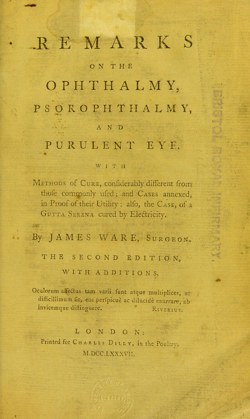 IE MARK S O N T H E OPHTHALMY, PSOROPHTHALMY, AND PURULENT EYE. WITH Methods of Cure, considerably different from thofe commonly ufed; and Cases annexed, in Proof of their Utility : alfo, the Case, of a Gutta Serena cured by Electricity. By JAMES WARE, Surgeon, THE SECOND EDITION, WITH ADDITIONS. Oculorum affe&us tarn varii funt atque multiplices, ut difficillimum fit, eos perfpicue ac dilucide enarrare, afa invicemque diiHnguere. River'iuV. LONDON: Printed for C h a r l e s Du,ly, in the Poult M.DCC.LXXXVU.