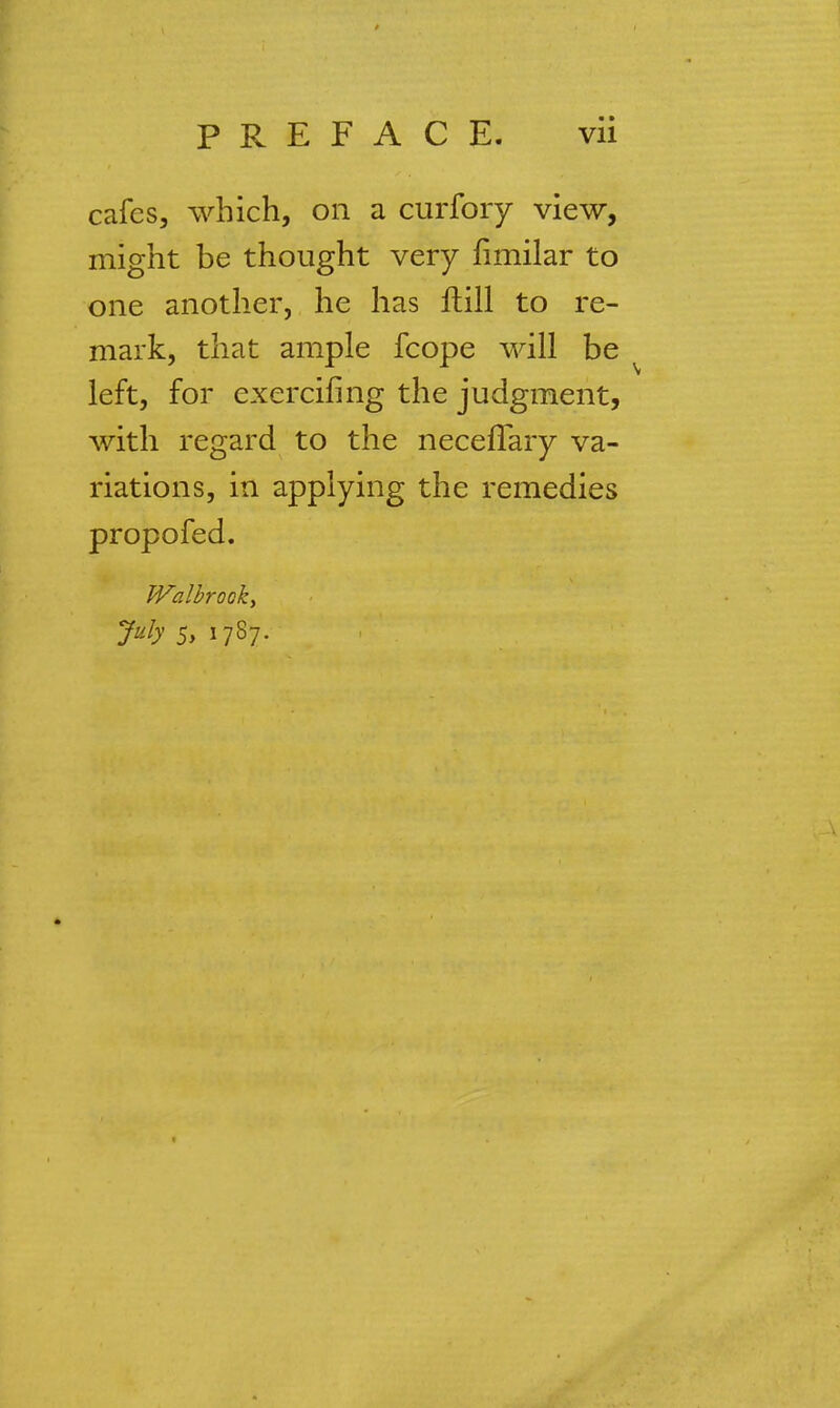 cafes, which, on a curfory view, might be thought very fimilar to one another, he has ftill to re- mark, that ample fcope will be left, for exercifmg the judgment, with regard to the neceflary va- riations, in applying the remedies propofed. Walbrooky July 5, 1787.