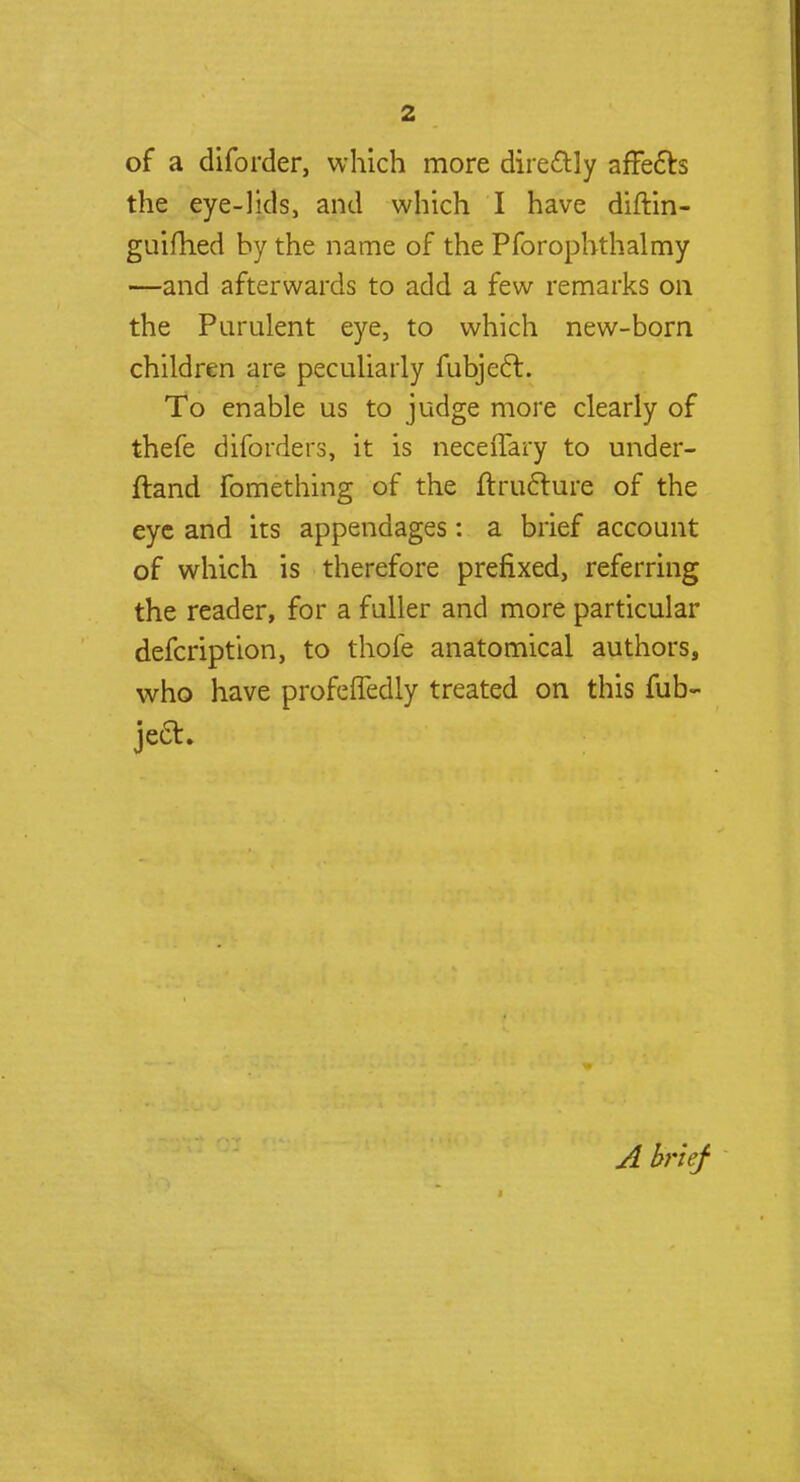 of a diforder, which more directly affects the eye-lids, and which I have diftin- guifhed by the name of the Pforophthalmy —and afterwards to add a few remarks on the Purulent eye, to which new-born children are peculiarly fubjecl:. To enable us to judge more clearly of thefe diforders, it is neceffary to under- ftand fomething of the ftructure of the eye and its appendages: a brief account of which is therefore prefixed, referring the reader, for a fuller and more particular defcription, to thofe anatomical authors, who have profcffedly treated on this fub- jeft. A brief