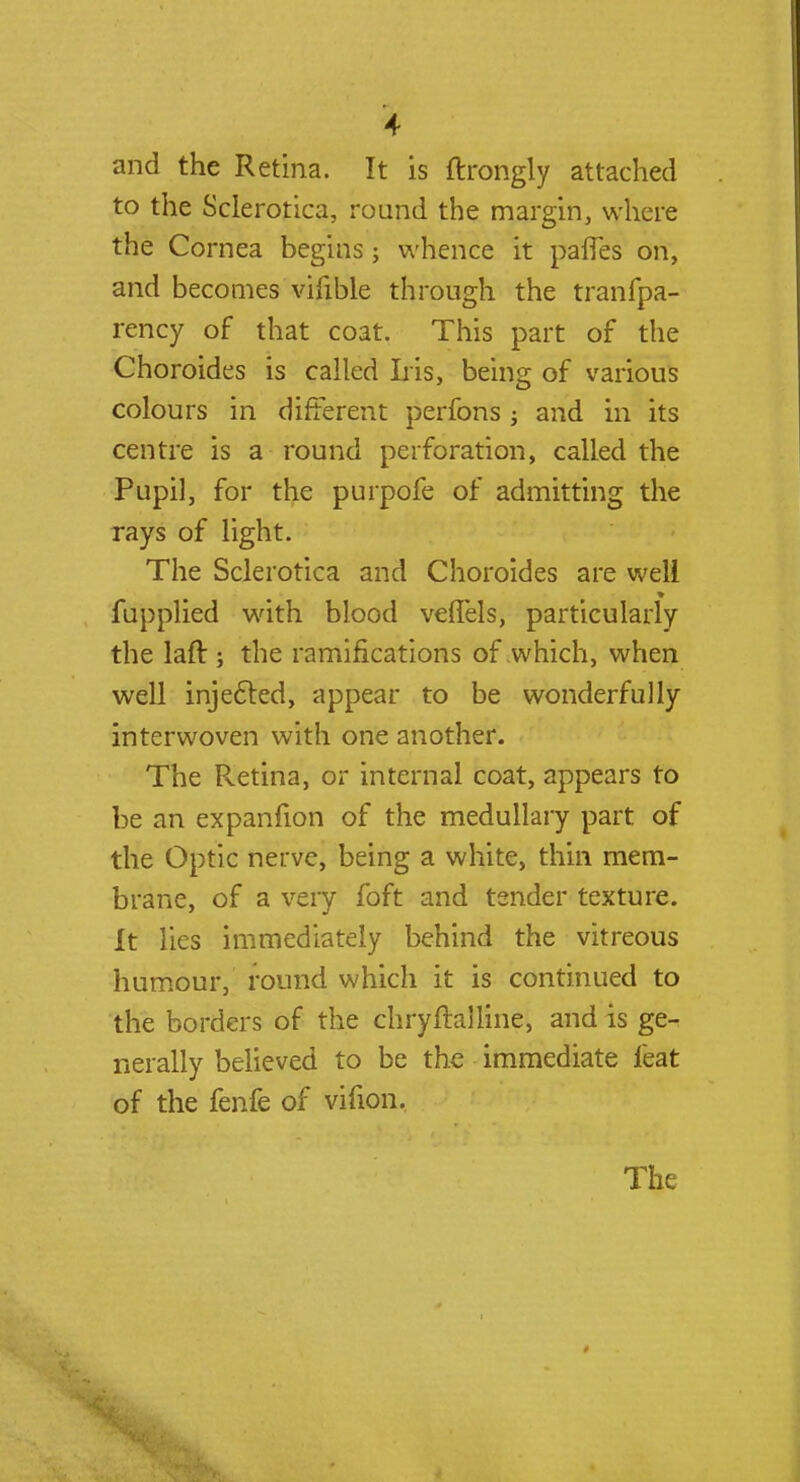 and the Retina. It is ftrongly attached to the Sclerotica, round the margin, where the Cornea begins; whence it paffes on, and becomes vifible through the tranfpa- rency of that coat. This part of the Choroides is called Iris, being of various colours in different perfons j and in its centre is a round perforation, called the Pupil, for the purpofe of admitting the rays of light. The Sclerotica and Choroides are well fupplied with blood veffels, particularly the laft ; the ramifications of which, when well injected, appear to be wonderfully interwoven with one another. The Retina, or internal coat, appears to be an expanfion of the medullary part of the Optic nerve, being a white, thin mem- brane, of a very foft and tender texture. It lies immediately behind the vitreous humour, round which it is continued to the borders of the chryfTalline, and is ge- nerally believed to be the immediate feat of the fenfe of vifion. The