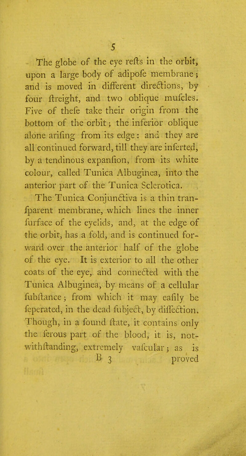 The globe of the eye refts in the orbit, upon a large body of adipofe membrane; and is moved in different directions, by four ftreight, and two oblique mufcles. Five of thefe take their origin from the bottom of the orbit; the inferior oblique alone arifing from its edge: and they are all continued forward, till they are inferted, by a tendinous expanfion, from its white colour, called Tunica Albuginea, into the anterior part of the Tunica Sclerotica. The Tunica Conjunctiva is a thin tran- fparent membrane, which lines the inner furface of the eyelids, and, at the edge of the orbit, has a fold, and is continued for- ward over the anterior half of the globe of the eye. It is exterior to all the other coats of the eye, and connected with the Tunica Albuginea, by means of a cellular fubfhince; from which it may eafily be fcperated, in the dead fubject, by diflection. Though, in a found ftate, it contains only the ferous part of the blood, it is, not- withstanding, extremely vafcu&r; as is B 3 proved