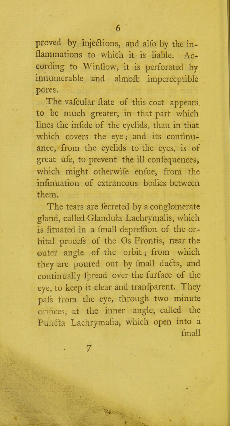 proved by injections, and alfo by the in- flammations to which it is liable. Ac- cording to W inflow, it is perforated by innumerable and almoft imperceptible pores. The vafcular ftate of this coat appears to be much greater, in that part which lines the infide of the eyelids, than in that which covers the eye; and its continu- ance, from the eyelids to the eyes, is of great ufe, to prevent the ill confequences, which might otherwife enfue, from the infinuation of extraneous bodies between them. The tears are fecreted by a conglomerate gland, called Glandula Lachrymalis, which is fituated in a fmall depreffion of the or- bital procefs of the Os Frontis, near the outer angle of the orbit; from which they are poured out by fmall duels, and continually fpread over the furface of the eye, to keep it clear and tranfparent. They pafs from the eye, through two minute orifices, at the inner angle, called the Puncta Lachrymalia, winch open into a fmall 7