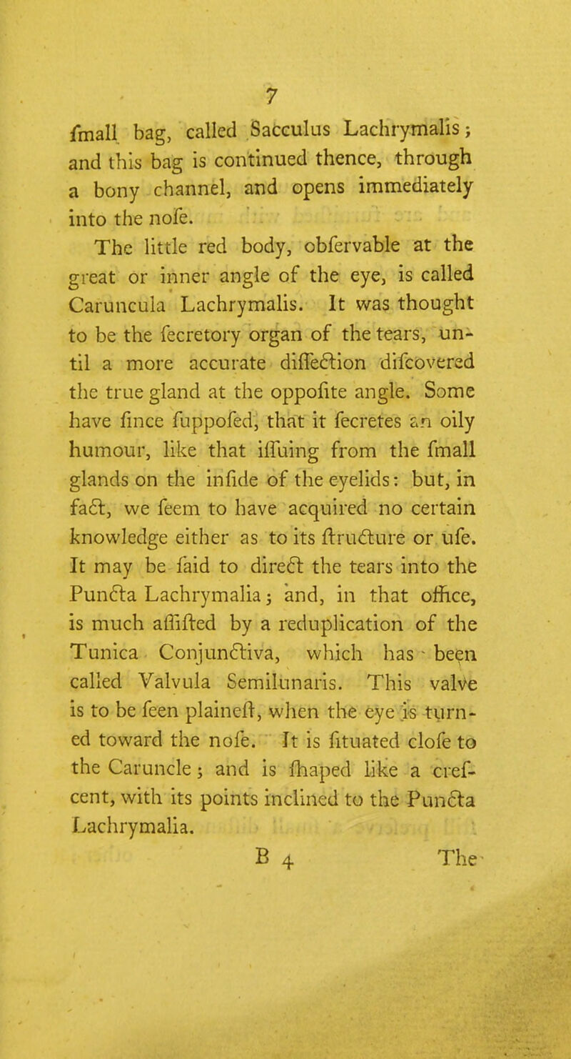fmall bag, called Sacculus Lachrymalis; and this bag is continued thence, through a bony channel, and opens immediately into the nofe. The little red body, obfervable at the great or inner angle of the eye, is called Caruncula Lachrymalis. It was thought to be the fecretory organ of the tears, un- til a more accurate difleclion difcovered the true gland at the oppofite angle. Some have fince fuppofed, that it fecretes an oily humour, like that iffuing from the fmall glands on the inlide of the eyelids: but, in fact, we feem to have acquired no certain knowledge either as to its ftructure or ufe. It may be faid to direct the tears into the Puncta Lachrymalia j and, in that ofhce, is much affifted by a reduplication of the Tunica Conjunctiva, which has - been called Valvula Semilunaris. This valve is to be feen plainer!, when the eye is turn- ed toward the nofe. It is fituated clofe to the Caruncle; and is fhaped like a cref- cent, with its points inclined to the Puncta Lachrymalia. B 4 The^
