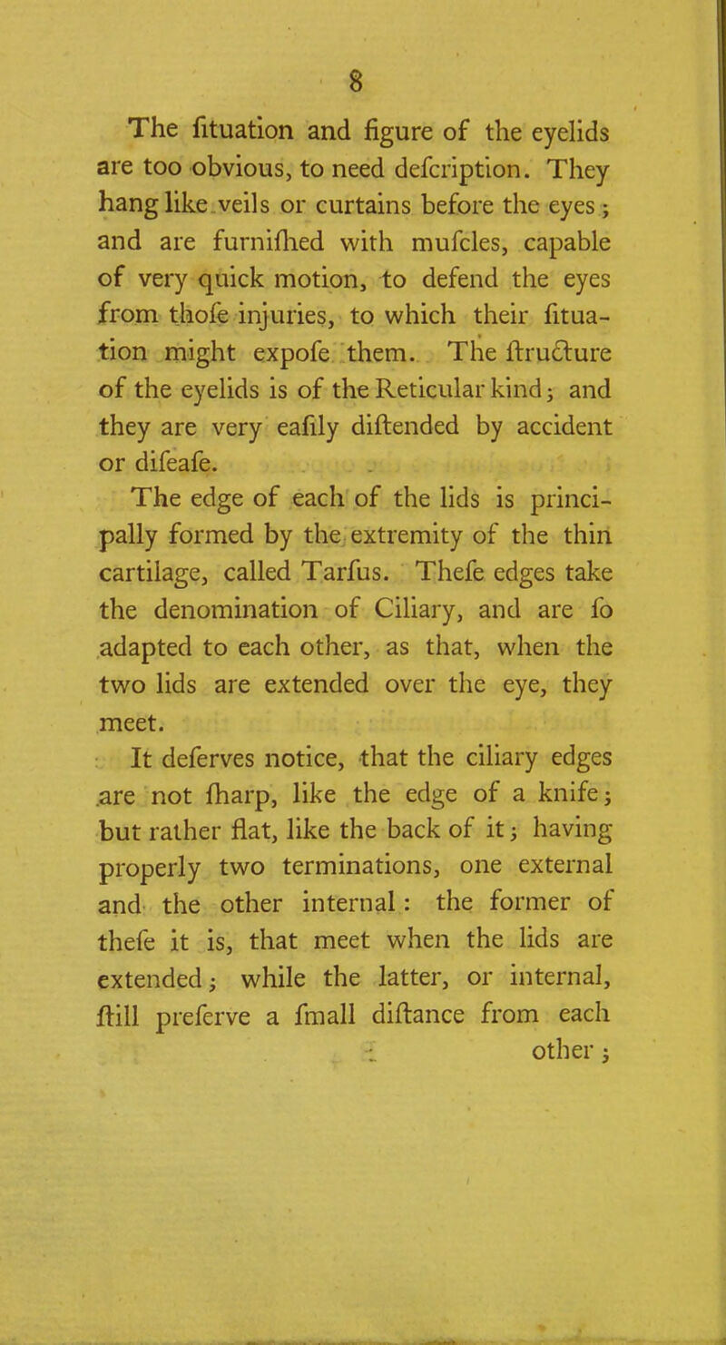 The fituation and figure of the eyelids are too obvious, to need defcription. They hang like veils or curtains before the eyes; and are furnifhed with mufcles, capable of very quick motion, to defend the eyes from thole injuries, to which their fitua- tion might expofe them. The itruclure of the eyelids is of the Reticular kind; and they are very eafily diftended by accident or difeafe. The edge of each of the lids is princi- pally formed by the extremity of the thin cartilage, called Tarfus. Thefe edges take the denomination of Ciliary, and are fo adapted to each other, as that, when the two lids are extended over the eye, they meet. It deferves notice, that the ciliary edges .are not fharp, like the edge of a knife; but rather flat, like the back of it; having properly two terminations, one external and the other internal: the former of thefe it is, that meet when the lids are extended; while the latter, or internal, ftill preferve a fmall diftance from each other;
