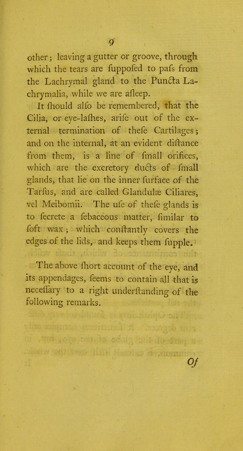 other; leaving a gutter or groove, through which the tears are fuppofed to pafs from the Lachrymal gland to the Puncta La- chrymalia, while we are afleep. It mould alfo be remembered, that the Cilia, or eye-lames, arife out of the ex- ternal termination of thefe Cartilages; and on the internal, at an evident diftance from them, is a line of fmall orifices, which are the excretory duels of fmall glands, that lie on the inner furface of the Tarfus, and are called Glandulse Ciliares, vel Meibomii. The ufe of thefe glands is to fecrete a febaceous matter, fimilar to foft wax; which conftantly covers the edges of the lids, and keeps them fupple. The above fliort account of the eye, and its appendages, feems to contain all that is neceflary to a right underftanding of the following remarks. oj