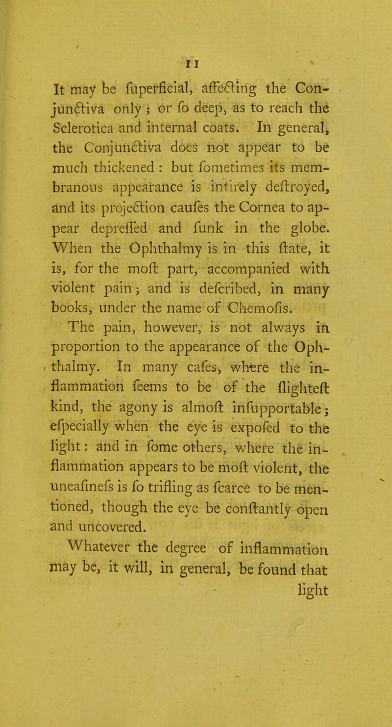 It may be fuperficial, affecting the Con- junctiva only ; or fo deep, as to reach the Sclerotica and internal coats. In general, the Conjunctiva does not appear to be much thickened : but fometimes its mem- branous appearance is intirely deftroyed, and its projection caufes the Cornea to ap- pear deprefled and funk in the globe. When the Ophthalmy is in this ftate, it is, for the moft part, accompanied with violent pain; and is defcribed, in many books, under the name of Chemofis. The pain, however, is not always in proportion to the appearance of the Oph- i thalmy. In many cafes, where the in- flammation feems to be of the flighteft kind, the agony is almoft infupportable; efpecially when the eye is expofed to the light: and in fome others, where the in- flammation appears to be moft violent, the uneafinefs is fo trifling as fcarce to be men- tioned, though the eye be conftantly open and uncovered. Whatever the degree of inflammation may be, it will, in general, be found that light