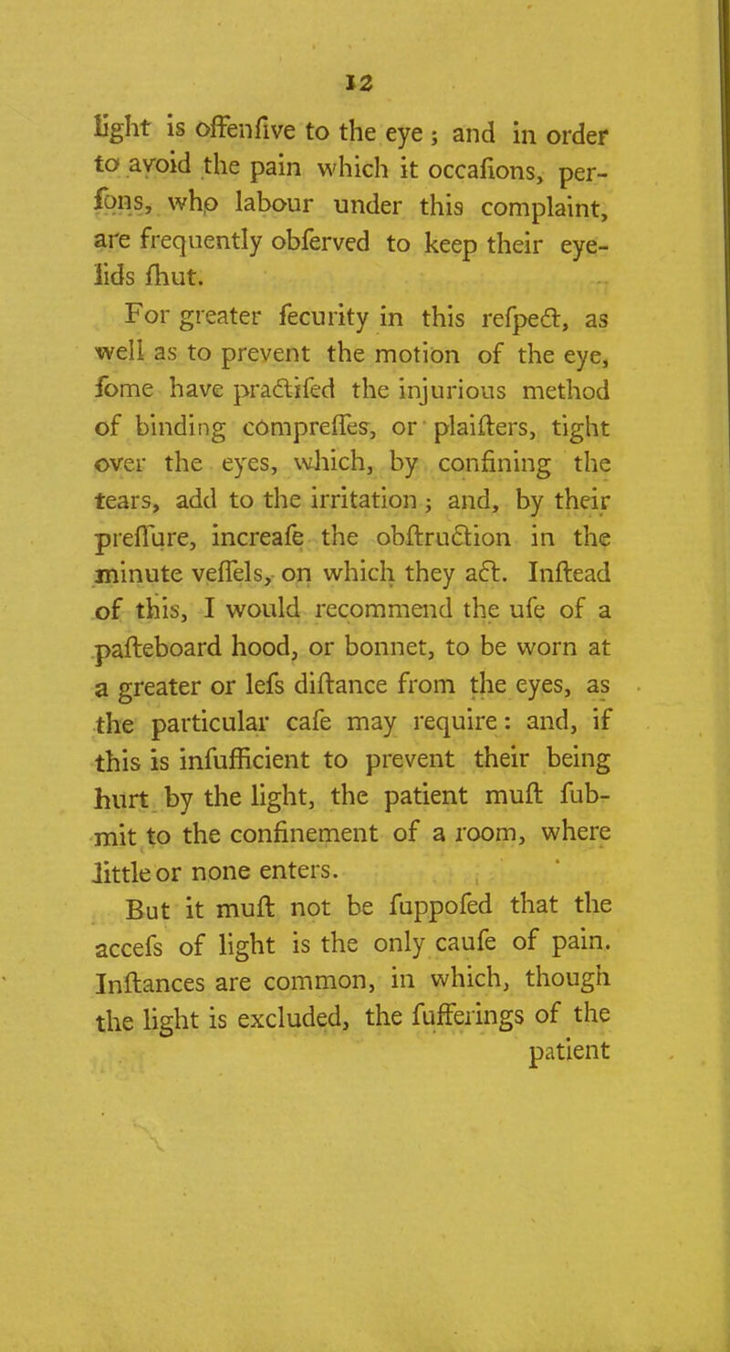 light is offenfive to the eye ; and in order to avoid the pain which it occafions, per- fbns, who labour under this complaint, are frequently obferved to keep their eye- lids fhut. For greater fecurity in this refpecT:, as well as to prevent the motion of the eye, fome have practifed the injurious method of binding compreffes, or plaifters, tight over the eyes, which, by confining the tears, add to the irritation ; and, by their preflure, increafe the obftruclion in the minute veffels, on which they aft. Inftead of this, I would recommend the ufe of a pafteboard hood, or bonnet, to be worn at a greater or lefs diftance from the eyes, as the particular cafe may require: and, if this is inefficient to prevent their being hurt by the light, the patient muft fub- mit to the confinement of a room, where little or none enters. But it muft not be fuppofed that the accefs of light is the only caufe of pain. Inftances are common, in which, though the light is excluded, the fufferings of the patient