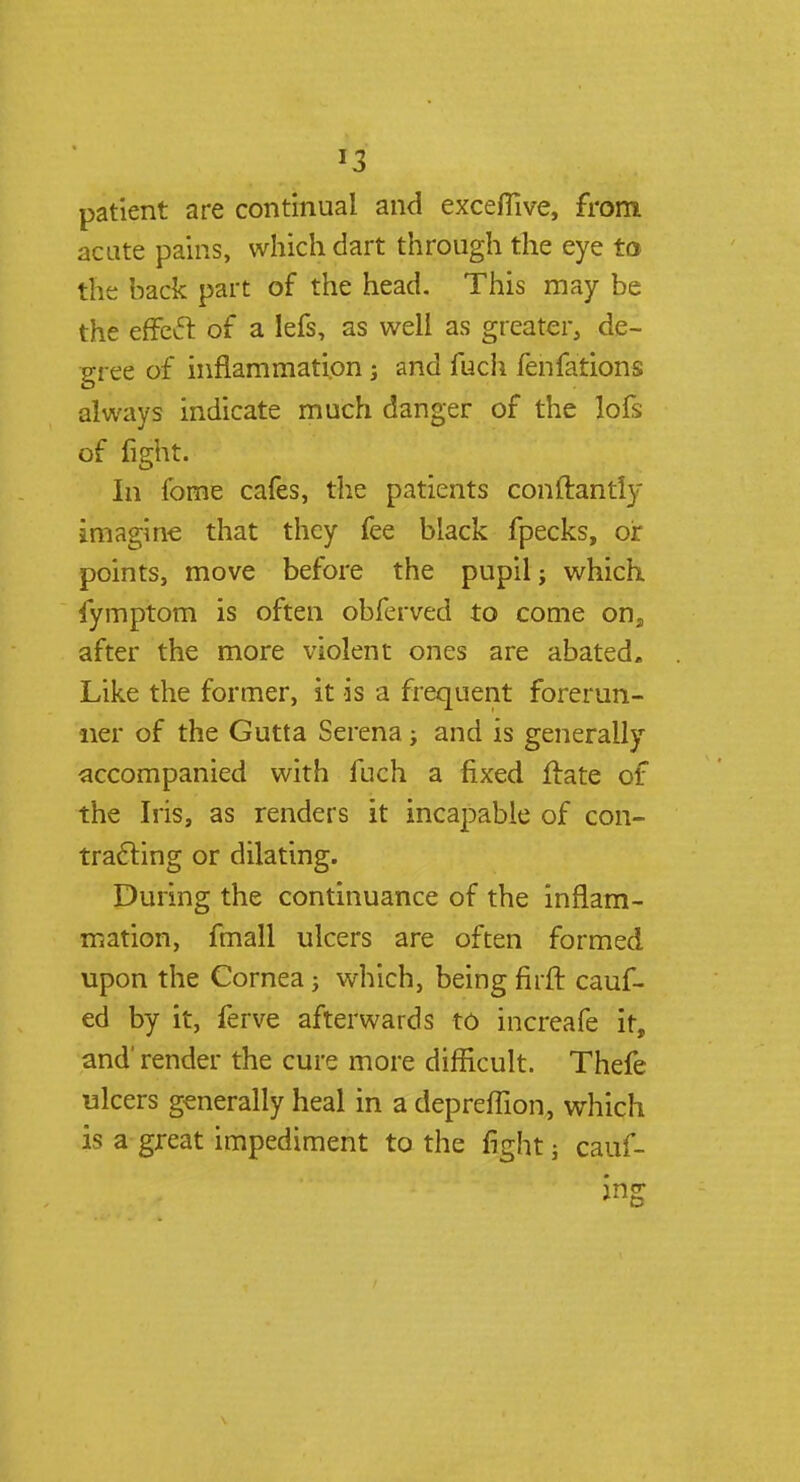*3 patient are continual and exceflive, from acute pains, which dart through the eye to the back part of the head. This may be the effecl: of a lefs, as well as greater, de- gree of inflammation; and fuch fenfations always indicate much danger of the lofs of fight. In fome cafes, the patients conftantly imagine that they fee black fpecks, or points, move before the pupil; which, fymptom is often obferved to come ons after the more violent ones are abated. Like the former, it is a frequent forerun- ner of the Gutta Serena; and is generally accompanied with fuch a fixed rtate of the Iris, as renders it incapable of con- tracting or dilating. During the continuance of the inflam- mation, fmall ulcers are often formed upon the Cornea; which, being firft cauf- ed by it, ferve afterwards to increafe it, and' render the cure more difficult. Thefe ulcers generally heal in a depreflion, which is a great impediment to the fight 5 cauf- ing