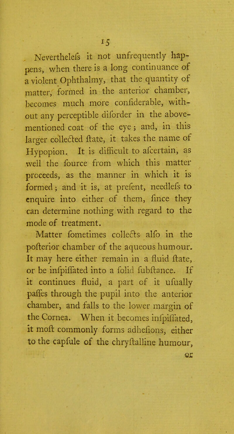 *5 Neverthelefs it not unfrequently hap- pens, when there is a long continuance of a violent Ophthalmy, that the quantity of matter, formed in the anterior chamber, becomes much more confiderable, with- out any perceptible diforder in the above- mentioned coat of the eye j and, in this larger collected ftate, it takes the name of Hypopion. It is difficult to afcertain, as well the fource from which this matter proceeds, as the manner in which it is formed; and it is, at prefent, needlefs to enquire into either of them, fmce they can determine nothing with regard to the mode of treatment. Matter fometimes collects alfo in the pofterior chamber of the aqueous humour. It may here either remain in a fluid ftate, or be infpiflated into a folic! fubftance. If it continues fluid, a part of it ufually panes through the pupil into the anterior chamber, and falls to the lower margin of the Cornea. When it becomes infpiflated, it moft commonly forms adhefions, either to the capfule of the chryftalline humour, ox