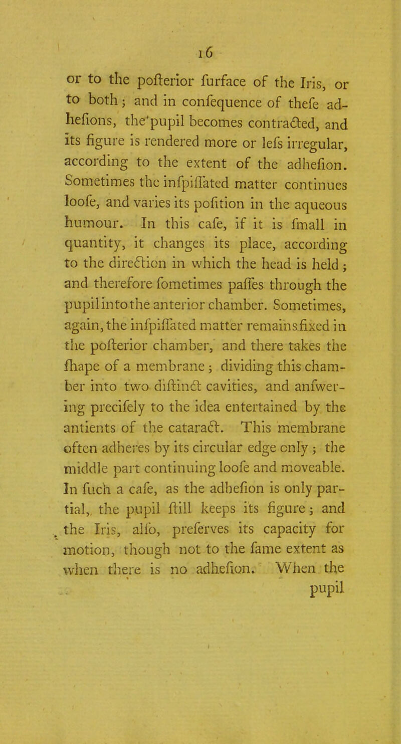 or to the pofterior furface of the Iris, or to both • and in confequence of thefe ad- hefions, the'pupil becomes contracted, and its figure is rendered more or lefs irregular, according to the extent of the adhefion. Sometimes the infpiflated matter continues loofe, and varies its pofition in the aqueous humour. In this cafe, if it is fmall in quantity, it changes its place, according to the direction in which the head is held ; and therefore fometimes paffes through the pupil into the anterior chamber. Sometimes, again, the infpiflated matter remains fixed in the pofterior chamber, and there takes the fhape of a membrane ; dividing this cham- ber into two diftinct cavities, and anfwer- ing precifely to the idea entertained by the antients of the cataract. This membrane often adheres by its circular edge only j the middle part continuing loofe and moveable. In fuch a cafe, as the adhefion is only par- tial,, the pupil ftill keeps its figure j and „ the Iris, alio, preferves its capacity for motion, though not to the fame extent as when there is no adhefion. When the pupil