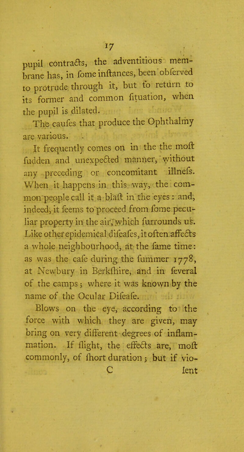 J7 pupil contracts, the adventitious mem- brane has, in fome inftances, been'obferved to protrude through it, but to return to its former and common fituation, when the pupil is dilated. The caufes that produce the Ophthalmy are various. It frequently comes on in the the moft fudden and unexpected manner,' without any preceding or concomitant illnefs. When it happens in this way, the com- mon people call it a blaft in the eyes: and, indeed, it feems to proceed from fome pecu- liar property in the air, which furrounds us. Like other epidemical difeafes, it often.affects a whole neighbourhood,.at the fame time: as was the cafe during the fummer 1778, at Newbury in Berklhire, and in feveral of the camps j where it was known by the name of the Ocular Difeafe. Blows on the eye, according to the force with which they are given, may bring on very different degrees of inflam- mation. If flight, the effects are, moft commonly, of ftiort duration j but if vio- C lent
