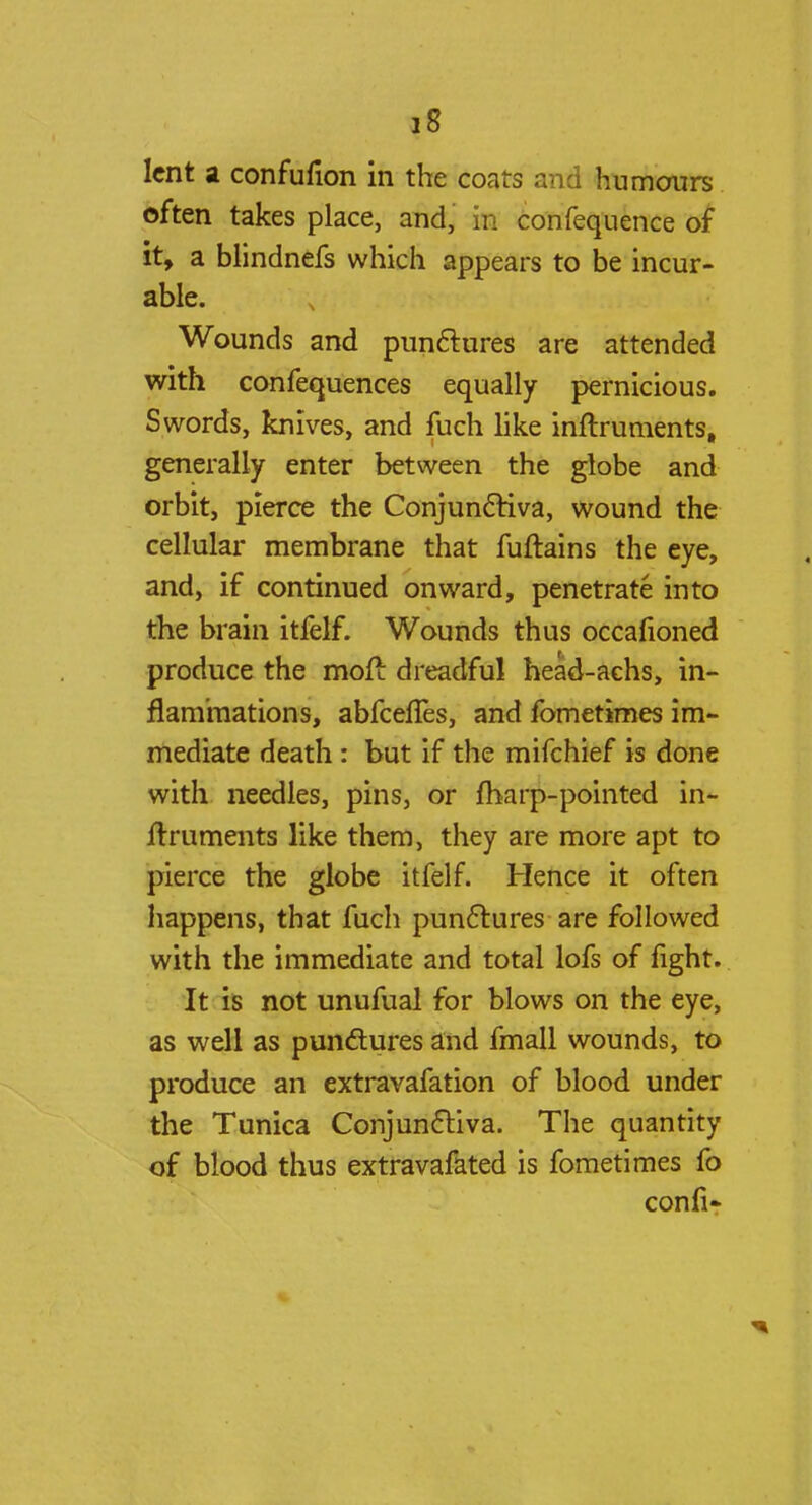 lent a confufion in the coats and humours often takes place, and, in confequence of it, a blindnefs which appears to be incur- able. Wounds and punctures are attended with confequences equally pernicious. Swords, knives, and fuch like inflruments, generally enter between the globe and orbit, pierce the Conjunctiva, wound the cellular membrane that fuftains the eye, and, if continued onward, penetrate into the brain itfelf. Wounds thus occafioned produce the mofi dreadful head-achs, in- flammations, abfeenes, and fometimes im- mediate death : but if the mifchief is done with needles, pins, or fharp-pointed in- frruments like them, they are more apt to pierce the globe itfelf. Hence it often happens, that fuch punclures are followed with the immediate and total lofs of fight. It is not unufual for blows on the eye, as well as punctures and fmall wounds, to produce an extravafation of blood under the Tunica Conjunctiva. The quantity of blood thus extravafated is fometimes fo confi-