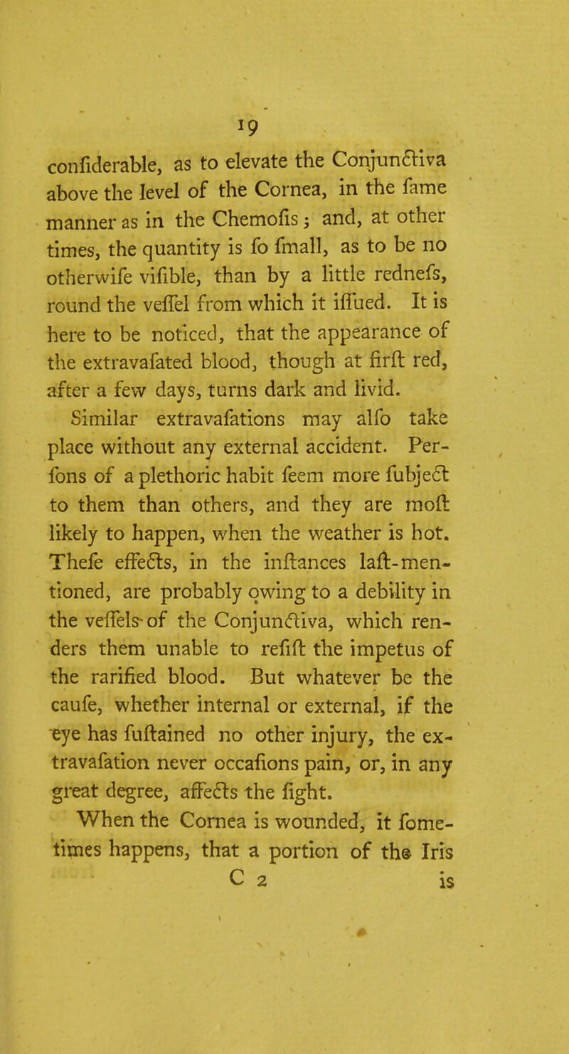 confiderable, as to elevate the Conjunctiva above the level of the Cornea, in the fame manner as in the Chemofis j and, at other times, the quantity is fo fmall, as to be no otherwife vifible, than by a little rednefs, round the veflel from which it iflued. It is here to be noticed, that the appearance of the extravafated blood, though at firft red, after a few days, turns dark and livid. Similar extravafations may alfo take place without any external accident. Per- fons of a plethoric habit feem more fubjecl: to them than others, and they are moll likely to happen, when the weather is hot. Thefe effects, in the inftances laft-men- tioned, are probably owing to a debility in the veffels-of the Conjunctiva, which ren- ders them unable to refift the impetus of the rarified blood. But whatever be the caufe, whether internal or external, if the eye has fuftained no other injury, the ex- travafation never occafions pain, or, in any great degree, affects the fight. When the Cornea is wounded, it fome- times happens, that a portion of th© Iris C 2 is
