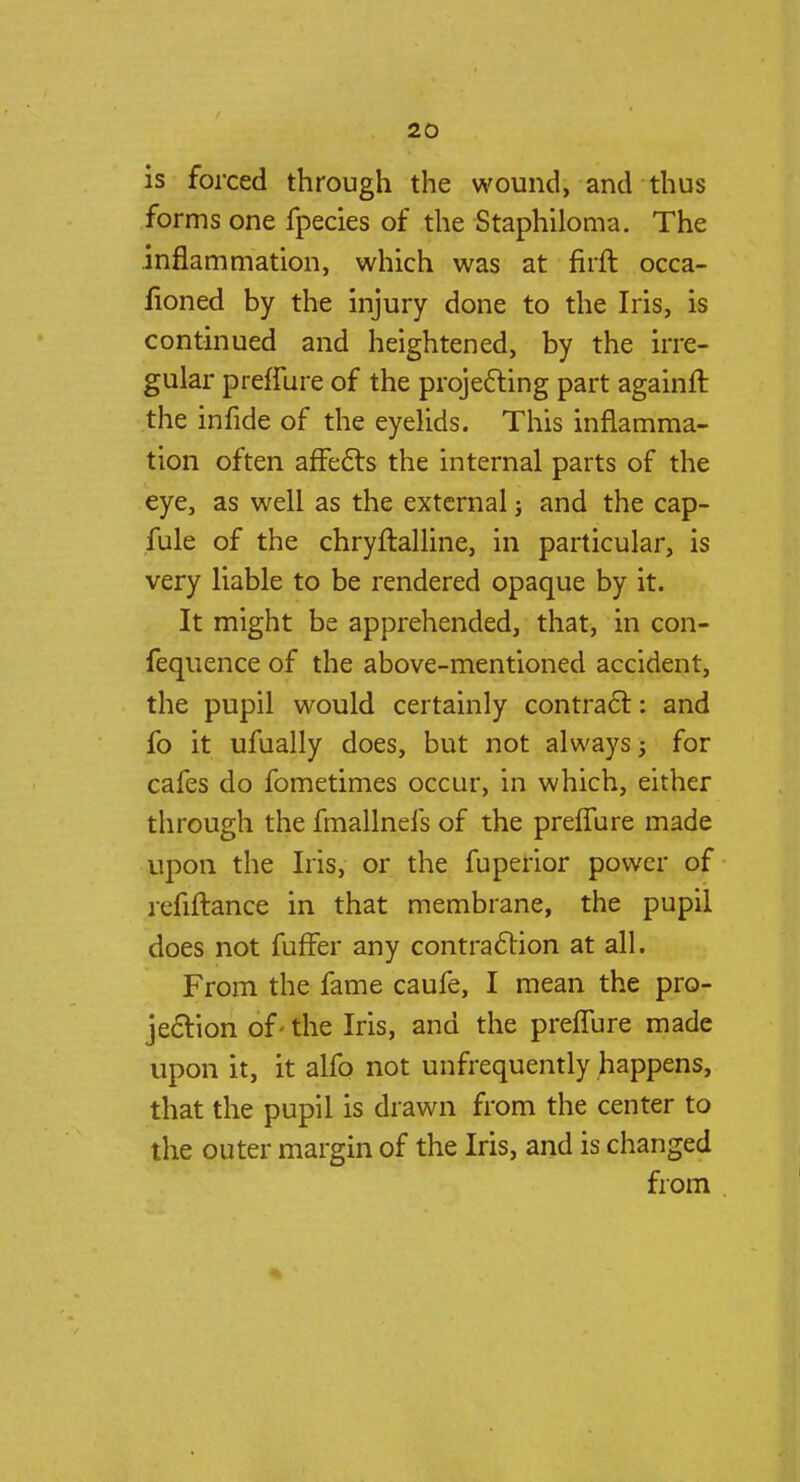 is forced through the wound, and thus forms one fpecies of the Staphiloma. The inflammation, which was at firft occa- lioned by the injury done to the Iris, is continued and heightened, by the irre- gular preffure of the projecting part againft the infide of the eyelids. This inflamma- tion often affects the internal parts of the eye, as well as the external j and the cap- fule of the chryftalline, in particular, is very liable to be rendered opaque by it. It might be apprehended, that, in con- fequence of the above-mentioned accident, the pupil would certainly contract: and fo it ufually does, but not always -y for cafes do fometimes occur, in which, either through the fmallnefs of the preffure made upon the Iris, or the fuperior power of refiftance in that membrane, the pupil does not fuffer any contraction at all. From the fame caufe, I mean the pro- jection of - the Iris, and the preffure made upon it, it alfo not unfrequently happens, that the pupil is drawn from the center to the outer margin of the Iris, and is changed from