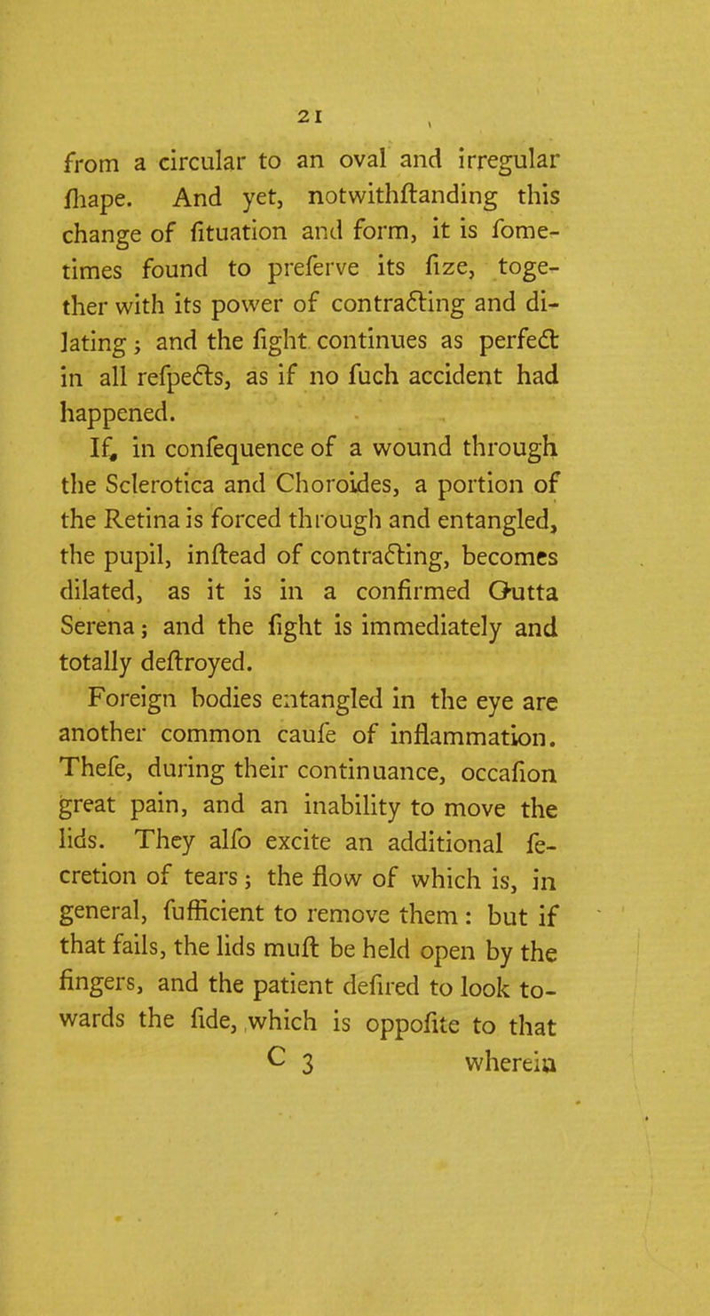 from a circular to an oval and irregular fhape. And yet, notwithstanding this change of fituation and form, it is fome- times found to preferve its fize, toge- ther with its power of contracting and di- lating ; and the fight continues as perfect: in all refpects, as if no fuch accident had happened. If, in confequence of a wound through the Sclerotica and Choroides, a portion of the Retina is forced through and entangled, the pupil, inftead of contracting, becomes dilated, as it is in a confirmed Outta Serena; and the fight is immediately and totally deftroyed. Foreign bodies entangled in the eye are another common caufe of inflammation. Thefe, during their continuance, occafion great pain, and an inability to move the lids. They alfo excite an additional fe- cretion of tears; the flow of which is, in general, fufficient to remove them : but if that fails, the lids muft be held open by the fingers, and the patient defired to look to- wards the fide, which is oppofite to that C 3 whereia