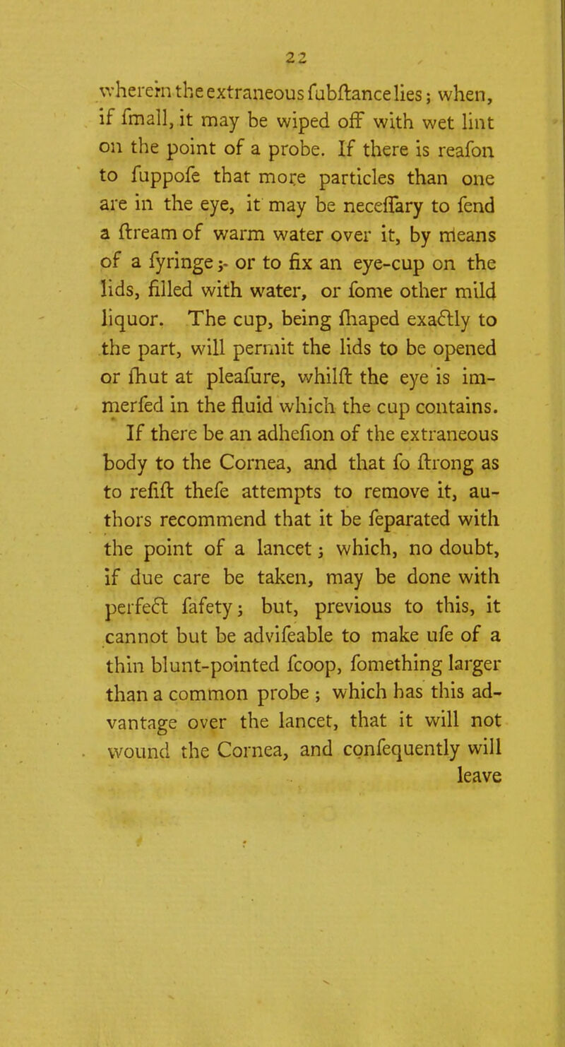 wherein the extraneous fubftancelies; when, if fmall, it may be wiped off with wet lint on the point of a probe. If there is reafon to fuppofe that more particles than one are in the eye, it may be neceffary to fend a ftream of warm water over it, by means of a fyringeor to fix an eye-cup on the lids, filled with water, or fome other mild liquor. The cup, being fhaped exactly to the part, will permit the lids to be opened or fhut at pleafure, whilft the eye is im- merfed in the fluid which the cup contains. If there be an adhefion of the extraneous body to the Cornea, and that fo ftrong as to refill: thefe attempts to remove it, au- thors recommend that it be feparated with the point of a lancet which, no doubt, if due care be taken, may be done with perfect, fafety; but, previous to this, it cannot but be advifeable to make ufe of a thin blunt-pointed fcoop, fomething larger than a common probe ; which has this ad- vantage over the lancet, that it will not wound the Cornea, and confequently will leave