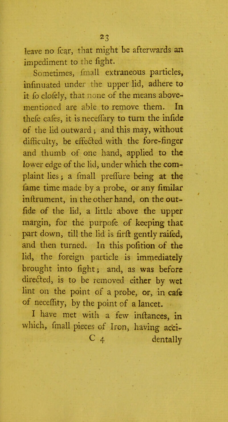 leave no fear, that might be afterwards an impediment to the fight. Sometimes, fmall extraneous particles, infmuated under the upper lid, adhere to it fo clofely, that none of the means above- mentioned are able to remove them. In thefe cafes, it is necelfary to turn the infide of the lid outward; and this may, without difficulty, be effected with the fore-finger and thumb of one hand, applied to the lower edge of the lid, under which the com- plaint lies; a fmall preffure being at the fame time made by a probe, or any fimilar inftrument, in the other hand, ontheout- fide of the lid, a little above the upper margin, for the purpofe of keeping that part down, till the lid is firft gently raifed, and then turned. In this pofition of the lid, the foreign particle is immediately brought into fight; and, as was before directed, is to be removed either by wet lint on the point of a probe, or, in cafe of neceffity, by the point of a lancet. I have met with a few inftances, in which, fmall pieces of Iron, having acci- C 4 dentally