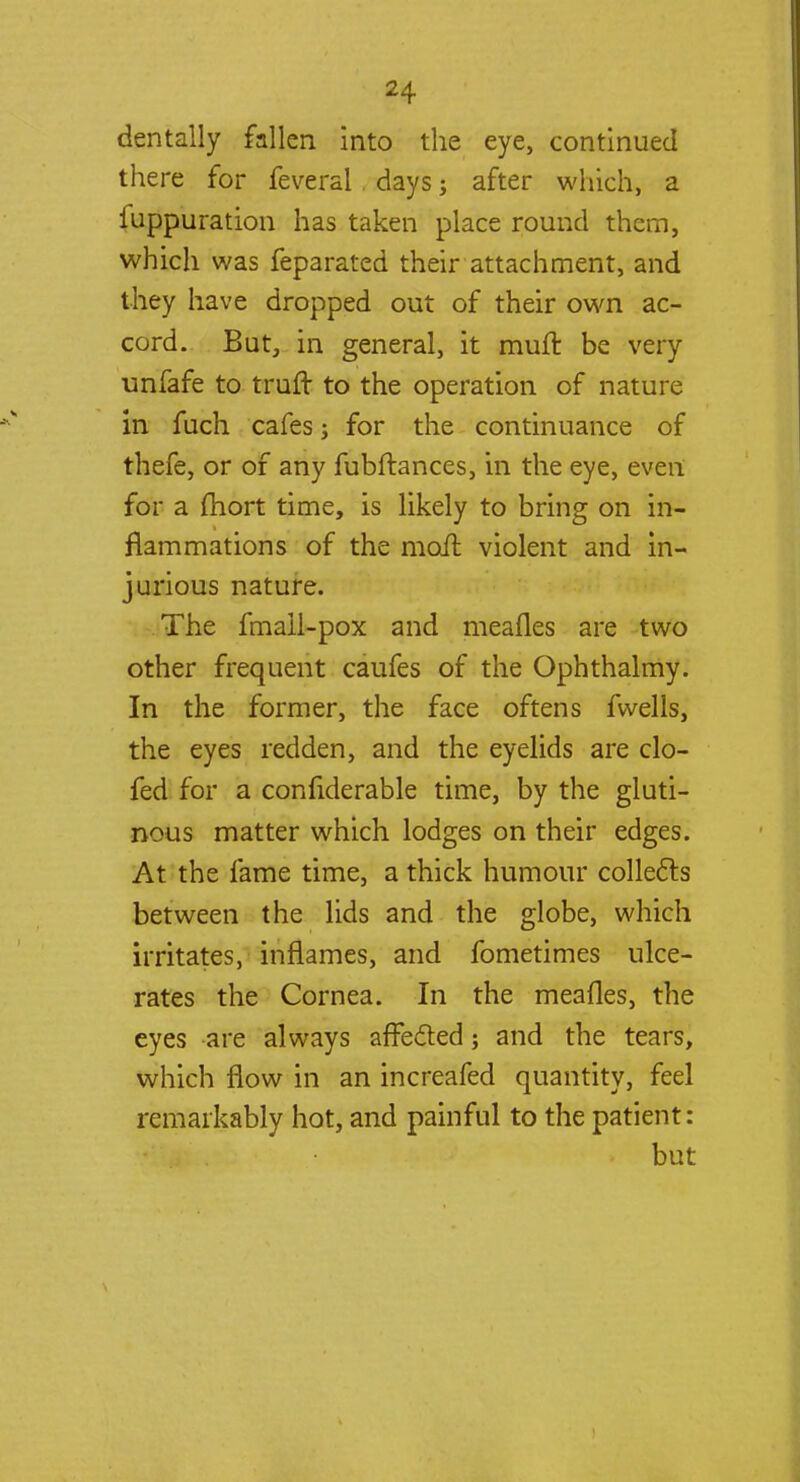 dentally fallen into the eye, continued there for feveral days; after which, a fuppuration has taken place round them, which was feparated their attachment, and they have dropped out of their own ac- cord. But, in general, it muft be very unfafe to truft to the operation of nature in fuch cafes; for the continuance of thefe, or of any fubftances, in the eye, even for a fhort time, is likely to bring on in- flammations of the moil violent and in- jurious nature. The fmall-pox and meafles are two other frequent caufes of the Ophthalmy. In the former, the face oftens fwells, the eyes redden, and the eyelids are clo- fed for a confiderable time, by the gluti- nous matter which lodges on their edges. At the fame time, a thick humour collects between the lids and the globe, which irritates, inflames, and fometimes ulce- rates the Cornea. In the meafles, the eyes are always affected; and the tears, which flow in an increafed quantity, feel remarkably hot, and painful to the patient: but