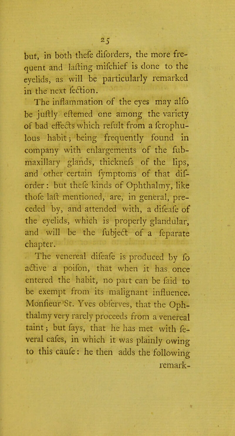 but, in both thefe diforders, the more fre- quent and lafting mifchief is clone to the eyelids, as will be particularly remarked in the next feclion. The inflammation of the eyes may alfo be juftly eftemed one among the variety of bad effects which refult from a fcrophu- lous habit j being frequently found in company with enlargements of the fub- maxillary glands, thicknefs of the lips, and other certain fymptoms of that dis- order : but thefe kinds of Ophthalmy, like thofe laft mentioned, are, in general, pre- ceded by, and attended with, a difeafe of the eyelids, which is properly glandular, and will be the fubjecl: of a feparate chapter. The venereal difeafe is produced by fo active a poifon, that when it has once entered the habit, no part can be faid to be exempt from its malignant influence. Monfieur St. Yves obferves, that the Oph- thalmy very rarely proceeds from a venereal taint j but fays, that he has met with fe- veral cafes, in which it was plainly owing to this caufe: he then adds the following remark-