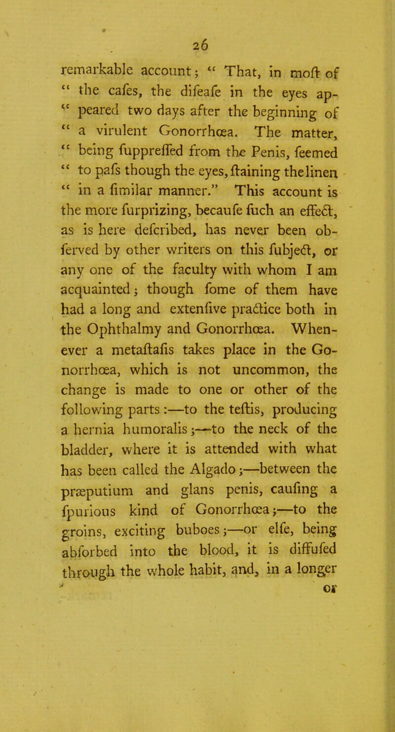 remarkable account;  That, in moft of  the cafes, the difeafe in the eyes ap- cc peared two days after the beginning of  a virulent Gonorrhoea. The matter, being fuppreffed from the Penis, feemed  to pafs though the eyes, ftaining the linen  in a fimilar manner. This account is the more furprizing, becaufe fuch an effect, as is here defcribed, has never been ob- ferved by other writers on this fubjecl, or any one of the faculty with whom I am acquainted; though fome of them have had a long and extenfive practice both in the Ophthalmy and Gonorrhoea. When- ever a metaftafis takes place in the Go- norrhoea, which is not uncommon, the change is made to one or other of the following parts :—to the teftis, producing a hernia humoralis j—-to the neck of the bladder, where it is attended with what has been called the Algado j—between the prasputium and glans penis, caufmg a fpurious kind of Gonorrhoea}—to the groins, exciting buboes;—or elfe, being abforbed into the blood, it is difFufed through the whole habit, and, in a longer