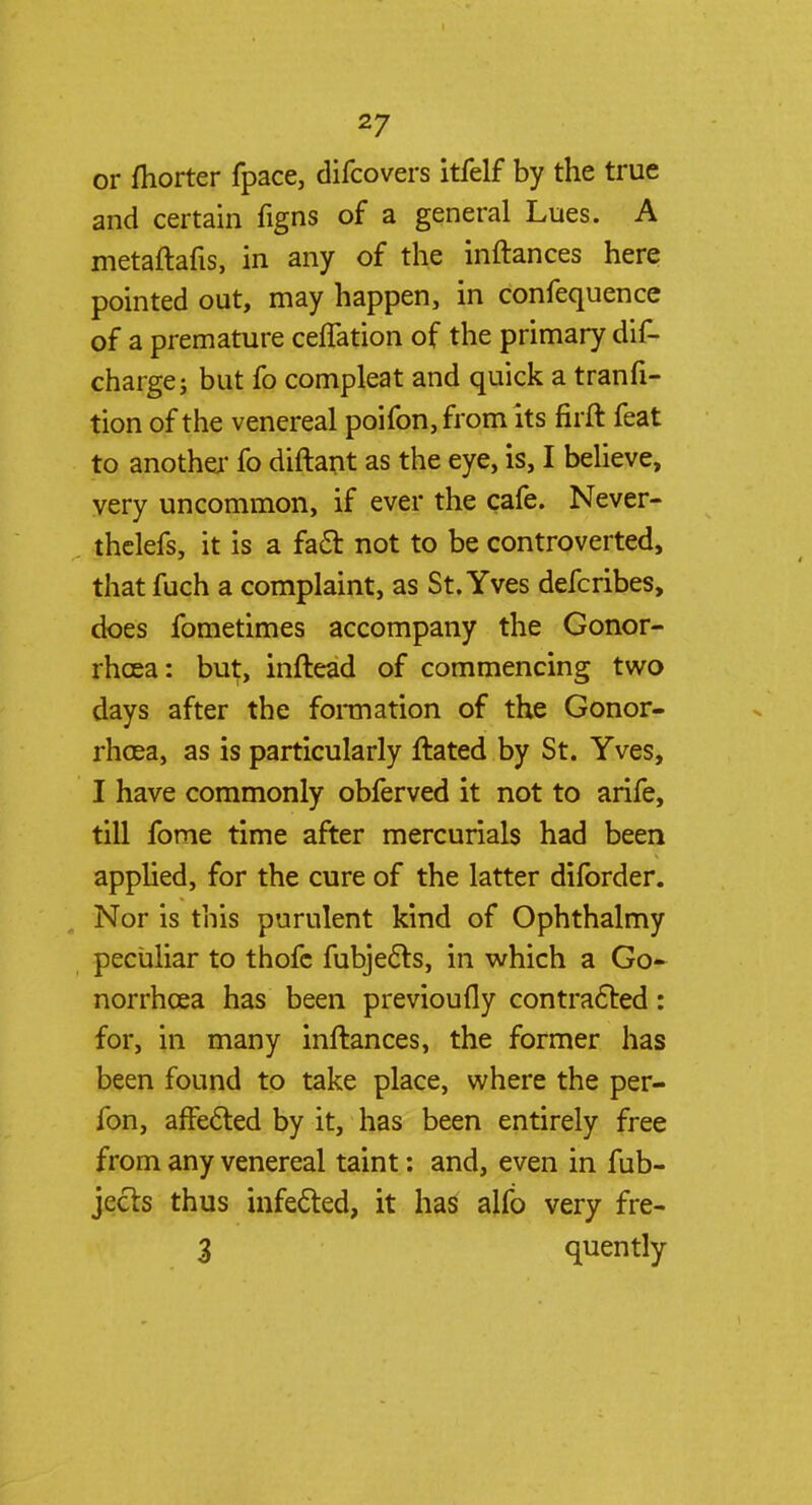 or fhorter fpace, difcovers itfelf by the true and certain figns of a general Lues. A metaftafis, in any of the inftances here pointed out, may happen, in confequence of a premature ceffation of the primary dis- charge; but fo compleat and quick a tranfi- tion of the venereal poifon, from its firft feat to another fo diftant as the eye, is, I believe, very uncommon, if ever the cafe. Never- thelefs, it is a fact not to be controverted, that fuch a complaint, as St. Yves defcribes, does fometimes accompany the Gonor- rhoea: but, inftead of commencing two days after the formation of the Gonor- rhoea, as is particularly ftated by St. Yves, I have commonly obferved it not to arife, till fome time after mercurials had been applied, for the cure of the latter diforder. Nor is this purulent kind of Ophthalmy peculiar to thofc fubjecls, in which a Go- norrhoea has been previoufly contracted : for, in many inftances, the former has been found to take place, where the per- fon, affected by it, has been entirely free from any venereal taint: and, even in fub- jecls thus infected, it has alfo very fre- 3 quently