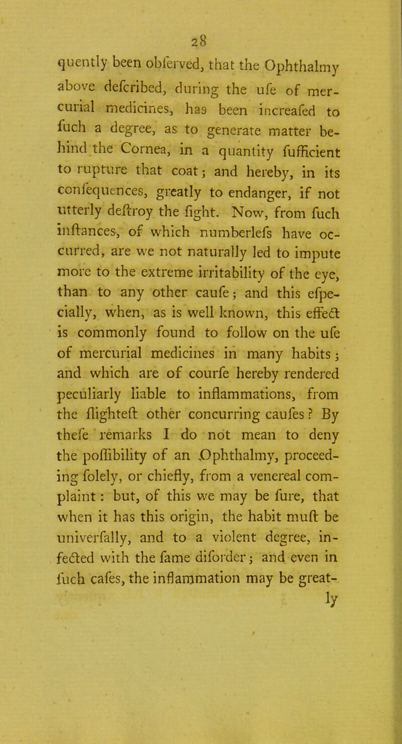 quently been obferved, that the Ophthalmy above defcribed, during the ufe of mer- curial medicines, has been increafed to fuch a degree, as to generate matter be- hind the Cornea, in a quantity fufficient to rupture that coat 5 and hereby, in its confequences, greatly to endanger, if not utterly deftroy the fight. Now, from fuch inftances, of which numberlefs have oc- curred, are we not naturally led to impute more to the extreme irritability of the eye, than to any other caufe; and this efpe- cially, when, as is well known, this effect is commonly found to follow on the ufe of mercurial medicines in many habits; and which are of courfe hereby rendered peculiarly liable to inflammations, from the flighted other concurring caufes ? By thefe remarks I do not mean to deny the poffibility of an .Ophthalmy, proceed- ing folely, or chiefly, from a venereal com- plaint : but, of this we may be fure, that when it has this origin, the habit muft be univerfally, and to a violent degree, in- fected with the fame diforder j and even in fuch cafes, the inflammation may be great-