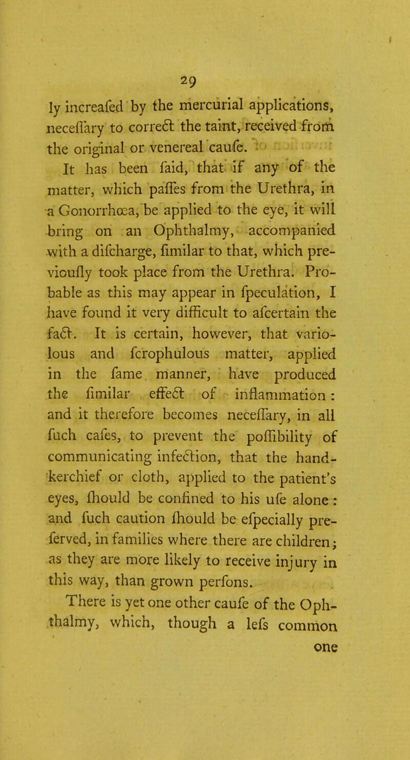 ly increafed by the mercurial applications, necefiary to correct the taint, received from the original or venereal caufe. It has been faid, that if any of the matter, which paffes from the Urethra, in a Gonorrhoea, be applied to the eye, it will bring on an Ophthalmy, accompanied with a difcharge, fimilar to that, which pre- vioufly took place from the Urethra. Pro- bable as this may appear in fpeculation, I have found it very difficult to afcertain the fact. It is certain, however, that vario- lous and fcrophulons matter, applied in the fame, manner, have produced the fimilar effect of inflammation: and it therefore becomes necefiary, in all fuch cafes, to prevent the poffibility of communicating infection, that the hand- kerchief or cloth, applied to the patient's eyes, fhould be confined to his ufe alone: and fuch caution mould be efpecially pre- ferved, in families where there are children; as they are more likely to receive injury in this way, than grown perfons. There is yet one other caufe of the Oph- thalmy, which, though a lefs common one