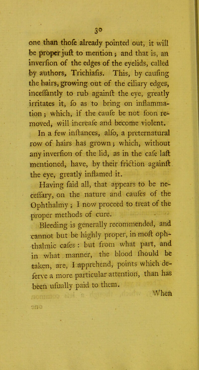 3° one than thofe already pointed out, it will be proper juft to mention j and that is, an inverfion of the edges of the eyelids, called by authors, Trichiafis. This, by caufing the hairs, growing out of the ciliary edges, inceflantly to rub againft the eye, greatly irritates it, fo as to bring on inflamma- tion j which, if the caufe be not loon re- moved, will increafe and become violent. In a few inffcances, alfo, a preternatural row of hairs has grown; which, without any inverfion of the lid, as in the cafe laft mentioned, have, by their friction againft the eye, greatly inflamed it. Having faid all, that appears to be ne- ceflary, on the nature and caufes of the Ophthalmy; I now proceed to treat of the proper methods of cure. Bleeding is generally recommended, and cannot but be highly proper, in molt oph- thalmic cafes: but from what part, and in what manner, the blood fhould be taken, are, I apprehend, points which de- ferve a more particular attention, than has been ufually paid to them. Vhen