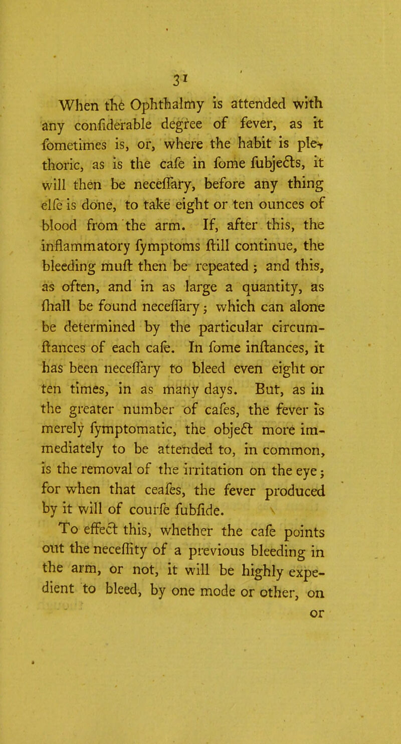 When the Ophthalmy is attended with any confiderable degree of fever, as it fometimes is, or, where the habit is ple^ thoric, as is the cafe in fome fubjects, it will then be neceflary, before any thing elfe is done, to take eight or ten ounces of blood from the arm. If, after this, the inflammatory fymptoms ftill continue, the bleeding rauft then be repeated ; and this, as often, and in as large a quantity, as (hall be found neceflary; which can alone be determined by the particular circum- ftances of each cafe. In fome inftances, it has been neceflary to bleed even eight or ten times, in as many days. But, as in the greater number of cafes, the fever is merely fymptomatic, the objecl: more im- mediately to be attended to, in common, is the removal of the irritation on the eye; for when that ceafes, the fever produced by it will of courfe fubfide. To effect, this, whether the cafe points out the neceflity of a previous bleeding in the arm, or not, it will be highly expe- dient to bleed, by one mode or other, on or