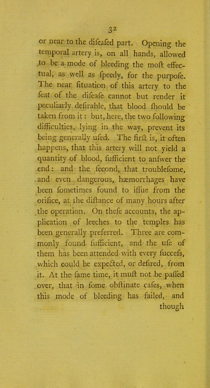 or near to the difeafed part. Opening the temporal artery is, on all hands, allowed to be a mode of bleeding the moft effec- tual, as well as fpeedy, for the purpofe. The near fituation of this artery to the feat of the difeafe cannot but render it peculiarly defirable, that blood mould be taken from it: but, here, the two following difficulties, lying in the way, prevent its being generally ufed. The firft is, it often happens, that this artery will not yield a quantity of blood, fufficient to anfwer the end: and the fecond, that troublefome, .and even dangerous, haemorrhages have been fometimes found to iffiie from the orifice, at the diftance of many hours after the operation. On thefe accounts, the ap- plication of leeches to the temples has been generally preferred. Three are com- monly found fufficient, and the ufe of them has been attended with every fuccefs, which could be expected, or defired, from it. At the fame time, it muft not be palled over, that in fome obftinate cafes, when this mode of bleeding has failed, and though