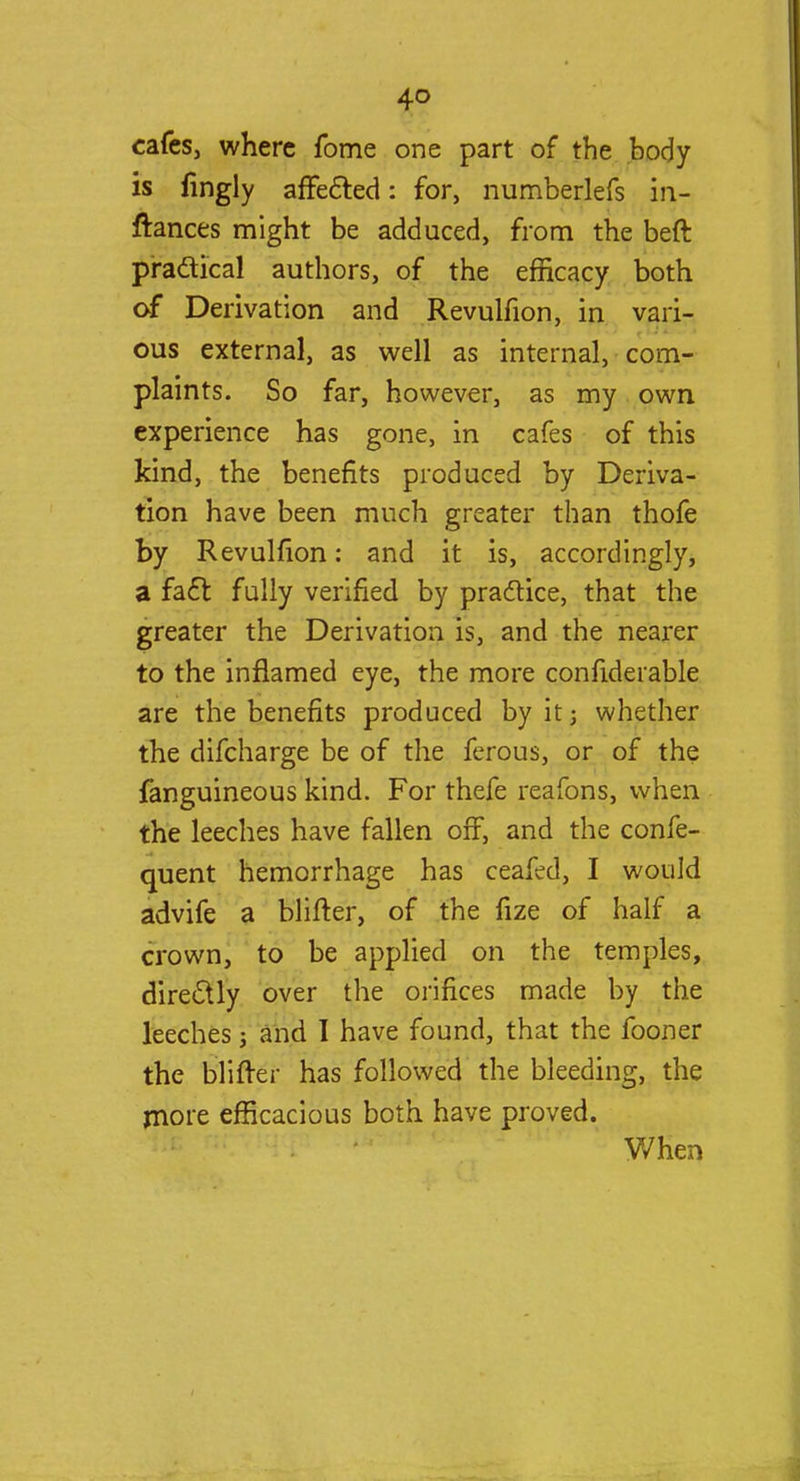 cafes, where fome one part of the body is lingly affected: for, numberlefs in- ftances might be adduced, from the beft practical authors, of the efficacy both of Derivation and Revulfion, in vari- ous external, as well as internal, com- plaints. So far, however, as my own experience has gone, in cafes of this kind, the benefits produced by Deriva- tion have been much greater than thofe by Revulfion: and it is, accordingly, a fact fully verified by practice, that the greater the Derivation is, and the nearer to the inflamed eye, the more confiderable are the benefits produced by it; whether the difcharge be of the ferous, or of the fanguineous kind. For thefe reafons, when the leeches have fallen off, and the confe- quent hemorrhage has ceafed, I would advife a blifter, of the fize of half a crown, to be applied on the temples, directly over the orifices made by the leeches; and I have found, that the fooner the blifter has followed the bleeding, the more efficacious both have proved. When