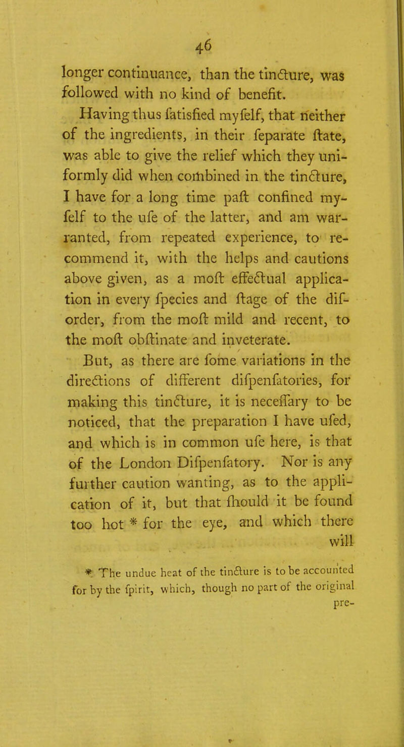 longer continuance, than the tincture, was followed with no kind of benefit. Having thus fatisfied myfelf, that neither of the ingredients, in their feparate ftate, was able to give the relief which they uni- formly did when combined in the tincture, I have for a long time paft confined my- felf to the ufe of the latter, and am war- ranted, from repeated experience, to re- commend it, with the helps and cautions above given, as a moft effectual applica- tion in every fpecies and ftage of the dis- order, from the moft mild and recent, to the moft obftinate and inveterate. But, as there are fome variations in the directions of different difpenfatories, for making this tincture, it is neceflary to be noticed, that the preparation I have ufed, and which is in common ufe here, is that of the London Difpenfatory. Nor is any- further caution wanting, as to the appli- cation of it, but that fhould it be found too hot * for the eye, and which there will * The undue heat of the tin&ure is to be accounted for by the fpirit, w hich, though no part of the original pre-