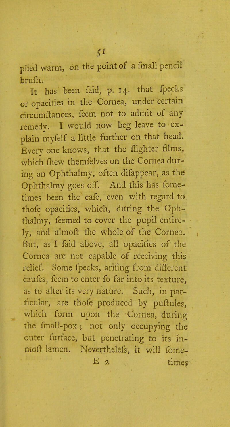 plied warm, on the point of a fmall pencil brum. It has been faid, p. 14. that fpecks or opacities in the Cornea, under certain circumftances, feem not to admit of any remedy. I would now beg leave to ex- plain myfelf a little further on that head. Every one knows, that the (lighter films, which mew themfelves on the Cornea dur- ing an Ophthalmy, often difappear, as the Ophthalmy goes off. And this has fome- times beert the cafe, even with regard to thofe opacities, which, during the Oph- thalmy, feemed to cover the pupil entire- ly, and almofl the whole of the Cornea. But, as I faid above, all opacities of the Cornea are not capable of receiving this relief. Some fpecks, arifing from different caufes, feem to enter fo far into its texture, as to alter its very nature. Such, in par- ticular, are thofe produced by puftules, which form upon the Cornea, during the fmalt-pox ; not only occupying the outer furface, but penetrating to its m~ moft lamen. Neverthelefs, it will fome- E 2 times