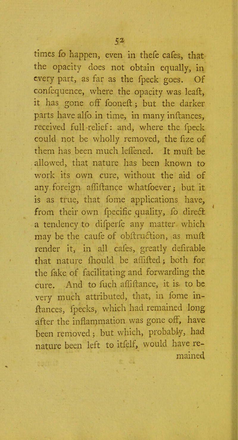 times fo happen, even in thefe cafes, that the opacity does not obtain equally, in every part, as far as the fpeck goes. Of confequence, where the opacity was leaft, it has gone off fooneft; but the darker parts have alfo in time, in many inftances, received full -relief: and, where the fpeck could not be wholly removed, the fize of them has been much leflened. It muft be allowed, that nature has been known to work its own cure, without the aid of any foreign afiiftance whatfoever; but it is as true, that fome applications have, from their own fpecific quality, fo direct a tendency to difperfe any matter which may be the caufe of obftruclion, as muft: render it, in all cafes, greatly defirable that nature mould be affifted; both for the fake of facilitating and forwarding the cure. And to fuch afiiftance, it is, to be very much attributed, that, in fome in- ftances, fpecks, which had remained long after the inflammation was gone off, have been removed; but which, probably, had nature been left to itfelf, would have re- mained