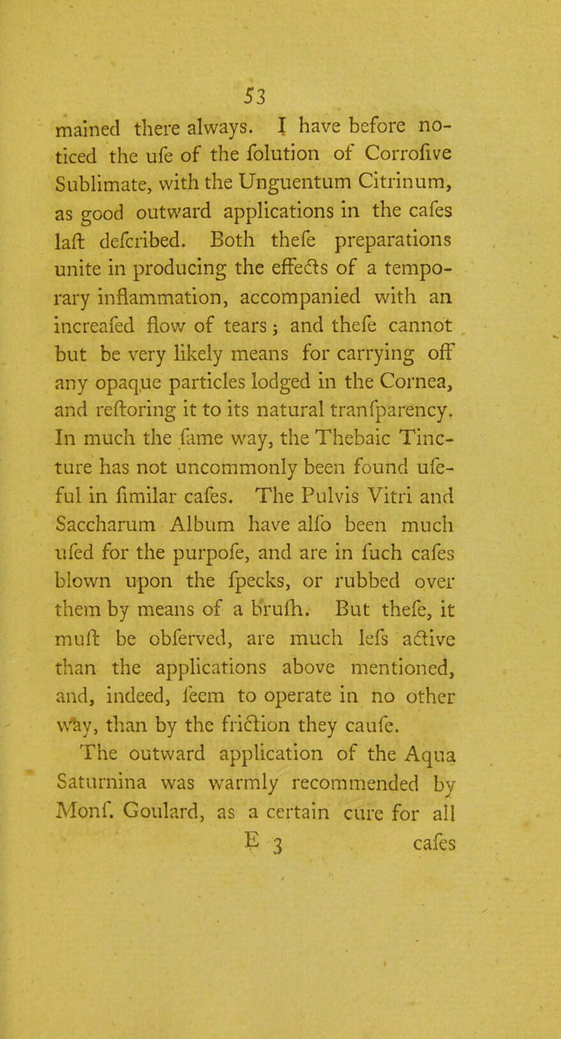 mained there always. I have before no- ticed the ufe of the folution of Corrofive Sublimate, with the Unguentum Citrinura, as good outward applications in the cafes laft defcribed. Both thefe preparations unite in producing the effects of a tempo- rary inflammation, accompanied with an increafed flow of tears; and thefe cannot but be very likely means for carrying off any opaque particles lodged in the Cornea, and reftoring it to its natural tranfparency. In much the fame way, the Thebaic Tinc- ture has not uncommonly been found ufe- ful in fimilar cafes. The Pulvis Vitri and Saccharum Album have alfo been much ufed for the purpofe, and are in fuch cafes blown upon the fpecks, or rubbed over them by means of a brufh. But thefe, it muft be obferved, are much lefs active than the applications above mentioned, and, indeed, fecm to operate in no other Way, than by the friction they caufe. The outward application of the Aqua Saturnina was warmly recommended by Monf. Goulard, as a certain cure for all E 3 cafes