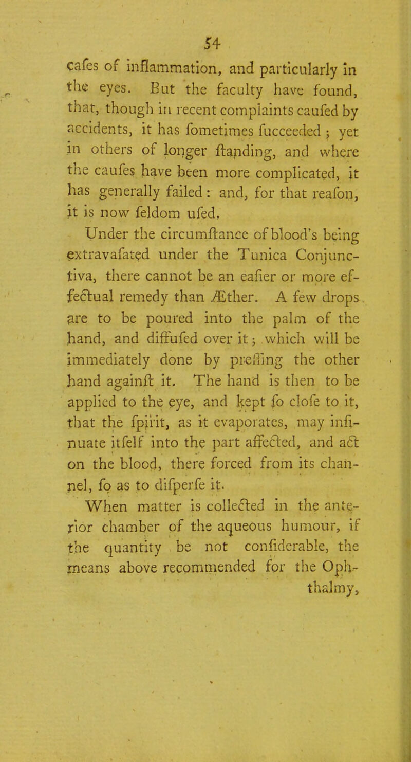 cafes of inflammation, and particularly in the eyes. But the faculty have found, that, though in recent complaints caufed by accidents, it has fometimes fucceeded ; yet in others of longer ftanding, and where the caufes have been more complicated, it has generally failed : and, for that reafon, it is now feldom ufed. Under the circumftance of blood's being extravafated under the Tunica Conjunc- tiva, there cannot be an eafier or more ef- fectual remedy than ./Ether. A few drops are to be poured into the palm of the hand, and diffufed over it; which will be immediately done by pr-elilng the other hand again!! it. The hand is then to be applied to the eye, and kept fo clofe to it, that the fpiiit, as it evaporates, may infi- nuate itfelf into the part affected, and act on the blood, there forced from its chan- nel, fp as to difperfe it. When matter is collected in the ante- rior chamber of the aqueous humour, if the quantity be not confiderable, the means above recommended for the Oph- thalmy.
