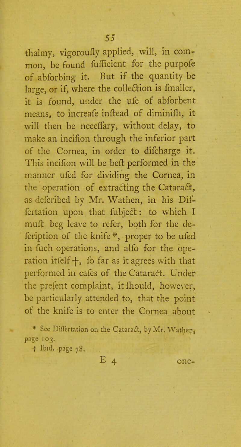 thalmy, vigoroufly applied, will, in com- mon, be found fufficient for the purpofe of abforbing it. But if the quantity be large, or if, where the collection is fmaller, it is found, under the ufe of abforbent means, to increafe inftead of diminifh, it will then be neceffary, without delay, to make an incifion through the inferior part of the Cornea, in order to difcharge it. This incifion will be beft performed in the manner ufed for dividing the Cornea, in the operation of extracting the Cataract, as defcribed by Mr. Wathen, in his Dif- fertation upon that fubjecl: to which I muft beg leave to refer, both for the de- fcription of the knife *, proper to be ufed in fuch operations, and alfo for the ope- ration itfelf -f, fo far as it agrees with that performed in cafes of the Cataract. Under the prefent complaint, it mould, however, be particularly attended to, that the point of the knife is to enter the Cornea about * Sec DhTertation on the Cataract, by Mr. Wathen^ page 103. t Ibid..page 78. E 4 one-