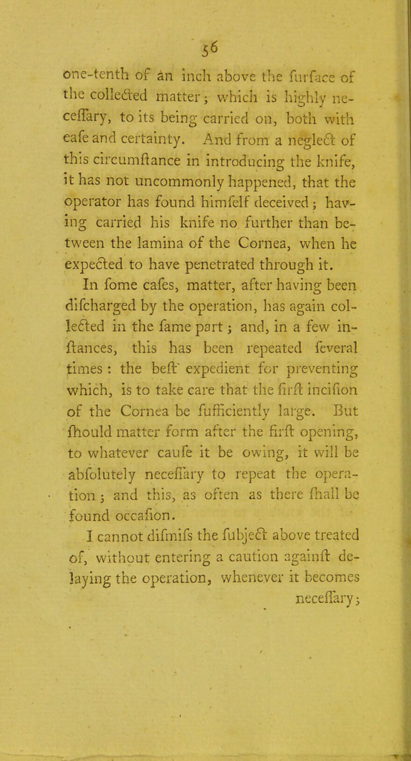 one-tenth of an inch above the furface of the collected matter; which is highly ne- cefTary, to its being carried on, both with eafe and certainty. And from a neglect of this circumftance in introducing the knife, it has not uncommonly happened, that the operator has found himfelf deceived ; hav- ing carried his knife no further than be- tween the lamina of the Cornea, when he expected to have penetrated through it. In fome cafes, matter, after having been difcharged by the operation, has again col- lected in the fame part; and, in a few in- flances, this has been repeated feveral times: the befV expedient for preventing which, is to take care that the mft incifion of the Cornea be fufficiently large. But fhould matter form after the firft opening, to whatever caufe it be owing, it will be absolutely necefiary to repeat the opera- tion j and this, as often as there mail be found occafion. I cannot difmifs the fubjecl above treated of, without entering a caution againft de- laying the operation, whenever it becomes ncceflary j