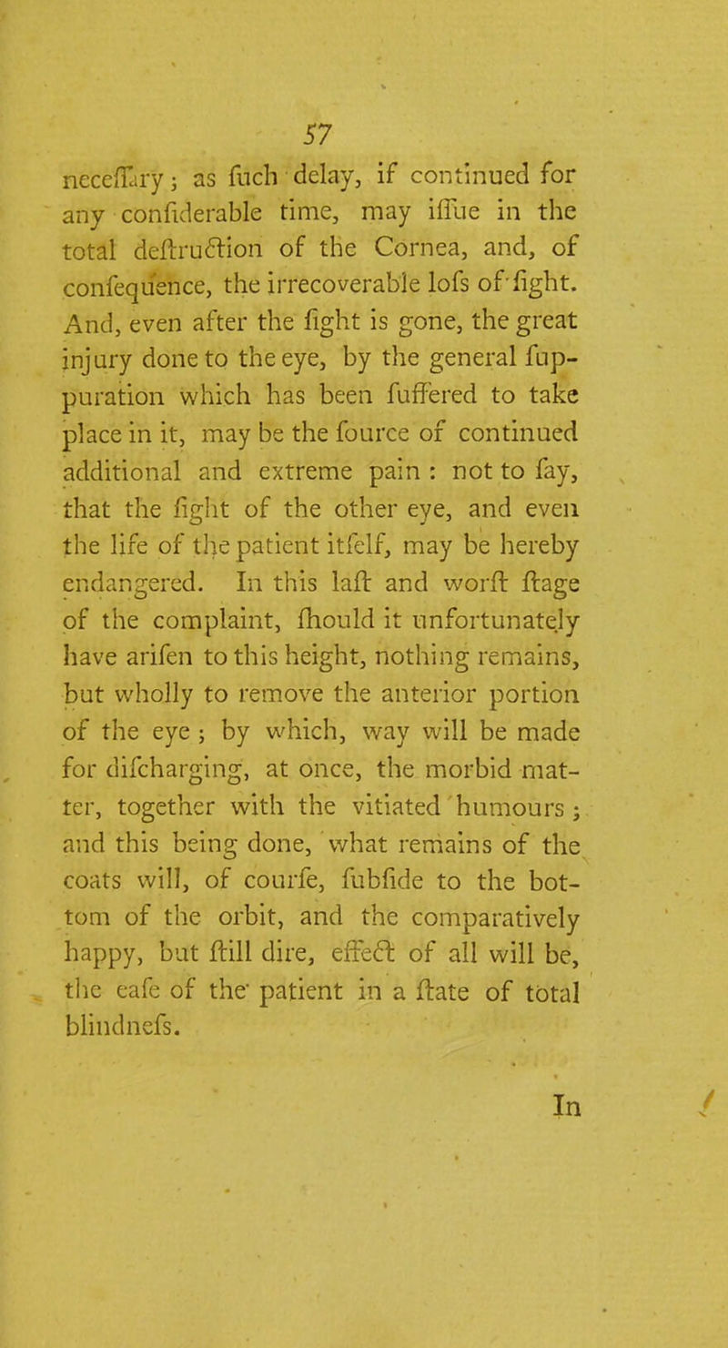 necdEiry; as fuch delay, if continued for any confiderable time, may hTue in the total deftru&ion of the Cornea, and, of confequ'ence, the irrecoverable lofs of'fight. And, even after the fight is gone, the great injury done to the eye, by the general fup- puration which has been fuffered to take place in it, may be the fource of continued additional and extreme pain : not to fay, that the fight of the other eye, and even the life of the patient itfelf, may be hereby endangered. In this lafr. and word ftage of the complaint, mould it unfortunately have arifen to this height, nothing remains, but wholly to remove the anterior portion of the eye ; by which, way will be made for difcharging, at once, the morbid mat- ter, together with the vitiated humours ; and this being done, What remains of the coats will, of courfe, fubfide to the bot- tom of the orbit, and the comparatively happy, but ftill dire, effect of all will be, the eafe of the patient in a flate of total blindnefs. In