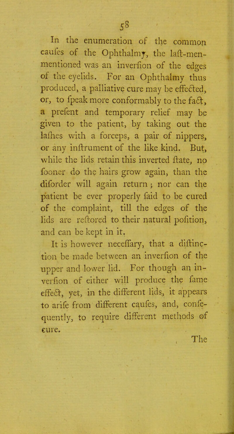 In the enumeration of the common caufes of the Ophthalmj, the laft-men- mentioned was an jnverfion of the edges of the eyelids. For an Ophthalmy thus produced, a palliative cure may be effected, or, to fpeak more conformably to the fad, a prefent and temporary relief may be given to the patient, by taking out the ladies with a forceps, a pair of nippers, or any inftrument of the like kind. But, while the lids retain this inverted ftate, no fooner do the hairs grow again, than the diforder will again return ; nor can the patient be ever properly faid to be cured of the complaint, till the edges of the lids are reftored to their natural pofition, and can be kept in it. It is however neceffary, that a diftinc- tion be made between an inverfion of the upper and lower lid. For though an in- verfion of either will produce the fame effect, yet, in the different lids, it appears to arife from different caufes, and, confe- quently, to require different methods of cure.