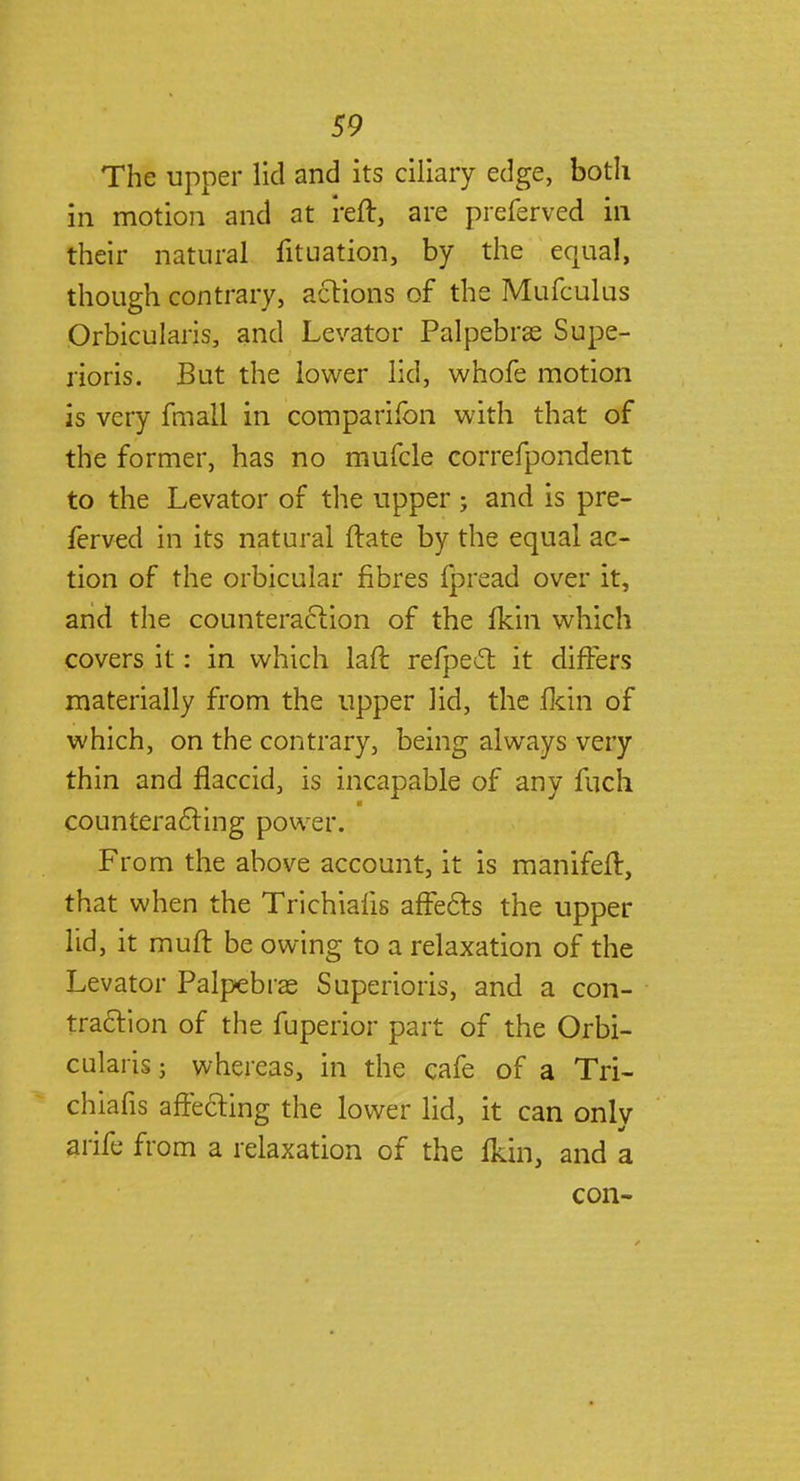 The upper lid and its ciliary edge, both in motion and at reft, are preferved in their natural fituation, by the equal, though contrary, actions of the Mufculus Orbicularis, and Levator Palpebral Supe- rioris. But the lower lid, whofe motion is very fmali in companion with that of the former, has no mufcle correfpondent to the Levator of the upper; and is pre- ferved in its natural ftate by the equal ac- tion of the orbicular fibres fpread over it, and the counteraction of the fkin which covers it: in which laft refpect it differs materially from the upper lid, the fkin of which, on the contrary, being always very thin and flaccid, is incapable of any fuch counteract ing power. From the above account, it is manifeft, that when the Trichiafis affects the upper lid, it muft be owing to a relaxation of the Levator Palpebral Superioris, and a con- traction of the fuperior part of the Orbi- cularis j whereas, in the cafe of a Tri- chiafis affecting the lower lid, it can only arife from a relaxation of the ikin, and a con-