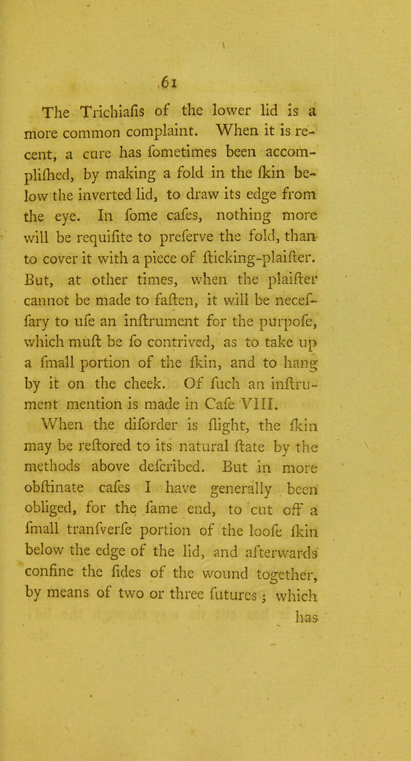 \ The Trichiafis of the lower lid is a more common complaint. When it is re- cent, a core has fometimes been accom- plished, by making a fold in the Ikin be- low the inverted lid, to draw its edge from the eye. In fome cafes, nothing more will be requifite to preferve the fold, than to cover it with a piece of flicking-plaifter. But, at other times, when the plaifter cannot be made to fatten, it will be necef- fary to life an inftrument for the purpofe, which muft be fo contrived, as to take up a fmall portion of the fkin, and to hang by it on the cheek. Of fuch an inftru- ment mention is made in Cafe VIII. When the diforder is flight, the {km may be reftored to its natural ftate by the methods above defcribed. But in more obftinate cafes I have generally been obliged, for the fame end, to cut of? a fmall tranfverfe portion of the loofe fkin below the edge of the lid, and afterwards confine the fides of the wound together, by means of two or three futures; which has